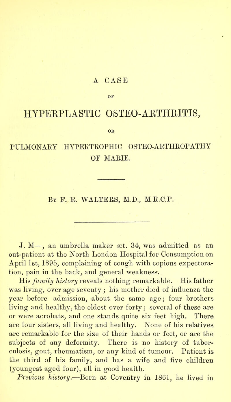 A CASE or HYPERPLASTIC OSTEO-ARTHRITIS, OR PULMONARY HYPERTROPHIC OSTEO-ARTHROPATHY OF MARIE. By F. R. WALTERS, M.D., M.R.C.P. J. M—, an umbrella maker set. 34, was admitted as an out-patient at the North London Hospital for Consumption on April 1st, 1895, complaining of cough with copious expectora- tion, pain in the back, and general weakness. His family history reveals nothing remarkable. His father was living, over age seventy ; his mother died of influenza the year before admission, about the same age; four brothers living and healthy, the eldest over forty ; several of these are or were acrobats, and one stands quite six feet high. There are four sisters, all living and healthy. None of his relatives are remarkable for the size of their hands or feet, or are the subjects of any deformity. There is no history of tuber- culosis, gout, rheumatism, or any kind of tumour. Patient is the third of his family, and has a wife and five children (youngest aged four), all in good health. Previous history.—Born at Coventry in 1861, he lived in