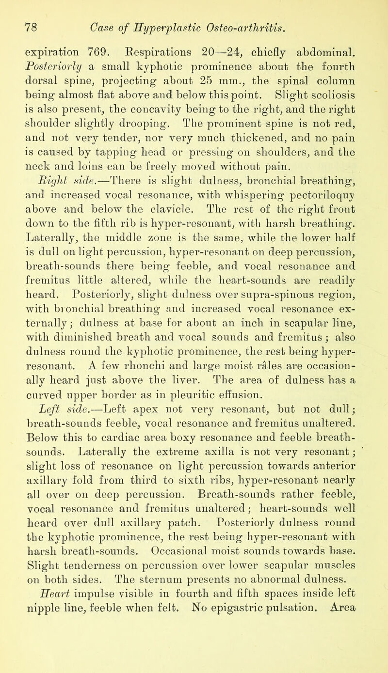 expiration 769. Respirations 20—24, chiefly abdominal. Posteriorly a small kyphotic prominence about the fourth dorsal spine, projecting about 25 mm., the spinal column being almost flat above and below this point. Slight scoliosis is also present, the concavity being to the right, and the right shoulder slightly drooping. The prominent spine is not red, and not very tender, nor very much thickened, and no pain is caused by tapping head or pressing on shoulders, and the neck and loins can be freely moved without pain. Right side.—There is slight dulness, bronchial breathing, and increased vocal resonance, with whispering pectoriloquy above and below the clavicle. The rest of the right front down to the fifth rib is hyper-resonant, with harsh breathing. Laterally, the middle zone is the same, while the lower half is dull on light percussion, hyper-resonant on deep percussion, breath-sounds there being feeble, and vocal resonance and fremitus little altered, while the heart-sounds are readily heard. Posteriorly, slight dulness over supra-spinous region, with bronchial breathing and increased vocal resonance ex- ternally; dulness at base for about an inch in scapular line, with diminished breath and vocal sounds and fremitus; also dulness round the kyphotic prominence, the rest being hyper- resonant. A few rhonchi and large moist rales are occasion- ally heard just above the liver. The area of dulness has a curved upper border as in pleuritic effusion. Left side.—Left apex not very resonant, but not dull; breath-sounds feeble, vocal resonance and fremitus unaltered. Below this to cardiac area boxy resonance and feeble breath- sounds. Laterally the extreme axilla is not very resonant; slight loss of resonance on light percussion towards anterior axillary fold from third to sixth ribs, byper-resonant nearly all over on deep percussion. Breath-sounds rather feeble, vocal resonance and fremitus unaltered; heart-sounds well heard over dull axillary patch. Posteriorly dulness round the kyphotic prominence, the rest being hyper-resonant with harsh breath-sounds. Occasional moist sounds towards base. Slight tenderness on percussion over lower scapular muscles on both sides. The sternum presents no abnormal dulness. Heart impulse visible in fourth and fifth spaces inside left nipple line, feeble when felt. No epigastric pulsation. Area