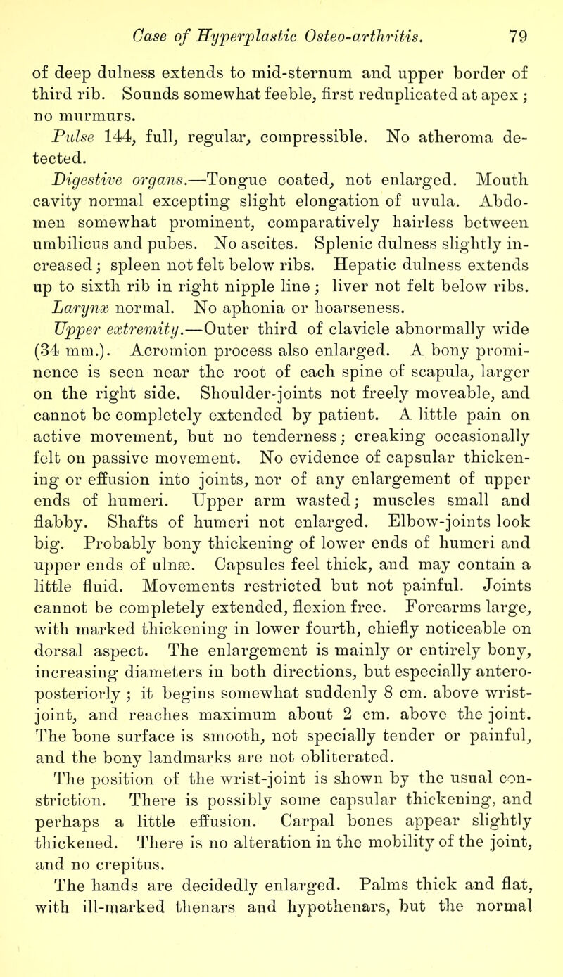 of deep dulness extends to mid-sternum and upper border of third rib. Sounds somewhat feeble, first reduplicated at apex ; no murmurs. Pulse 144, full, regular, compressible. No atheroma de- tected. Digestive organs.—-Tongue coated, not enlarged. Mouth cavity normal excepting slight elongation of uvula. Abdo- men somewhat prominent, comparatively hairless between umbilicus and pubes. No ascites. Splenic dulness slightly in- creased ; spleen not felt below ribs. Hepatic dulness extends up to sixth rib in right nipple line; liver not felt below ribs. Larynx normal. No aphonia or hoarseness. Upper extremity.—Outer third of clavicle abnormally wide (34 mm.). Acromion process also enlarged. A bony promi- nence is seen near the root of each spine of scapula, larger on the right side. Shoulder-joints not freely moveable, and cannot be completely extended by patient. A little pain on active movement, but no tenderness; creaking occasionally felt on passive movement. No evidence of capsular thicken- ing or effusion into joints, nor of any enlargement of upper ends of humeri. Upper arm wasted; muscles small and flabby. Shafts of humeri not enlarged. Elbow-joints look big. Probably bony thickening of lower ends of humeri and upper ends of ulnue. Capsules feel thick, and may contain a little fluid. Movements restricted but not painful. Joints cannot be completely extended, flexion free. Forearms large, with marked thickening in lower fourth, chiefly noticeable on dorsal aspect. The enlargement is mainly or entirely bony, increasing diameters in both directions, but especially antero- posteriorly ; it begins somewhat suddenly 8 cm. above wrist- joint, and reaches maximum about 2 cm. above the joint. The bone surface is smooth, not specially tender or painful, and the bony landmarks are not obliterated. The position of the wrist-joint is shown by the usual con- striction. There is possibly some capsular thickening, and perhaps a little effusion. Carpal bones appear slightly thickened. There is no alteration in the mobility of the joint, and no crepitus. The hands are decidedly enlarged. Palms thick and flat, with ill-marked thenars and hypothenars, but the normal