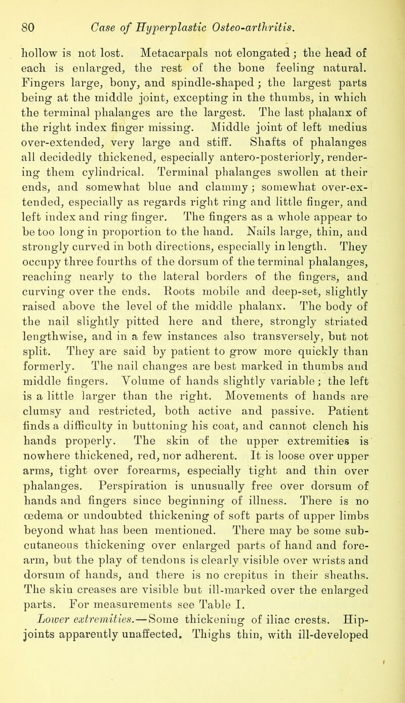 hollow is not lost. Metacarpals not elongated; the head of each is enlarged, the rest of the bone feeling natural. Fingers large, bony, and spindle-shaped ; the largest parts being at the middle joint, excepting in the thumbs, in which the terminal phalanges are the largest. The last phalanx of the right index finger missing. Middle joint of left medius over-extended, very large and stiff. Shafts of phalanges all decidedly thickened, especially antero-posteriorly, render- ing them cylindrical. Terminal phalanges swollen at their ends, and somewhat blue and clammy; somewhat over-ex- tended, especially as regards right ring and little fiuger, and left index and ring finger. The fingers as a whole appear to be too long in proportion to the hand. Nails large, thin, and strongly curved in both directions, especially in length. They occupy three fourths of the dorsum of the terminal phalanges, reaching nearly to the lateral borders of the fingers, and curving over the ends. Roots mobile and deep-set, slightly raised above the level of the middle phalanx. The body of the nail slightly pitted here and there, strongly striated lengthwise, and in a few instances also transversely, but not split. They are said by patient to grow more quickly than formerly. The nail changes are best marked in thumbs and middle fingers. Volume of hands slightly variable; the left is a little larger than the right. Movements of hands are clumsy and restricted, both active and passive. Patient finds a difficulty in buttoning his coat, and cannot clench his hands properly. The skin of the upper extremities is nowhere thickened, red, nor adherent. It is loose over upper arms, tight over forearms, especially tight and thin over phalanges. Perspiration is unusually free over dorsum of hands and fingers since beginning of illness. There is no oedema or undoubted thickening of soft parts of upper limbs beyond what has been mentioned. There may be some sub- cutaneous thickening over enlarged parts of hand and fore- arm, but the play of tendons is clearly visible over wrists and dorsum of hands, and there is no crepitus in their sheaths. The skin creases are visible but ill-marked over the enlarged parts. For measurements see Table I. Lower extremities. — Some thickening of iliac crests. Hip- joints apparently unaffected. Thighs thin, with ill-developed