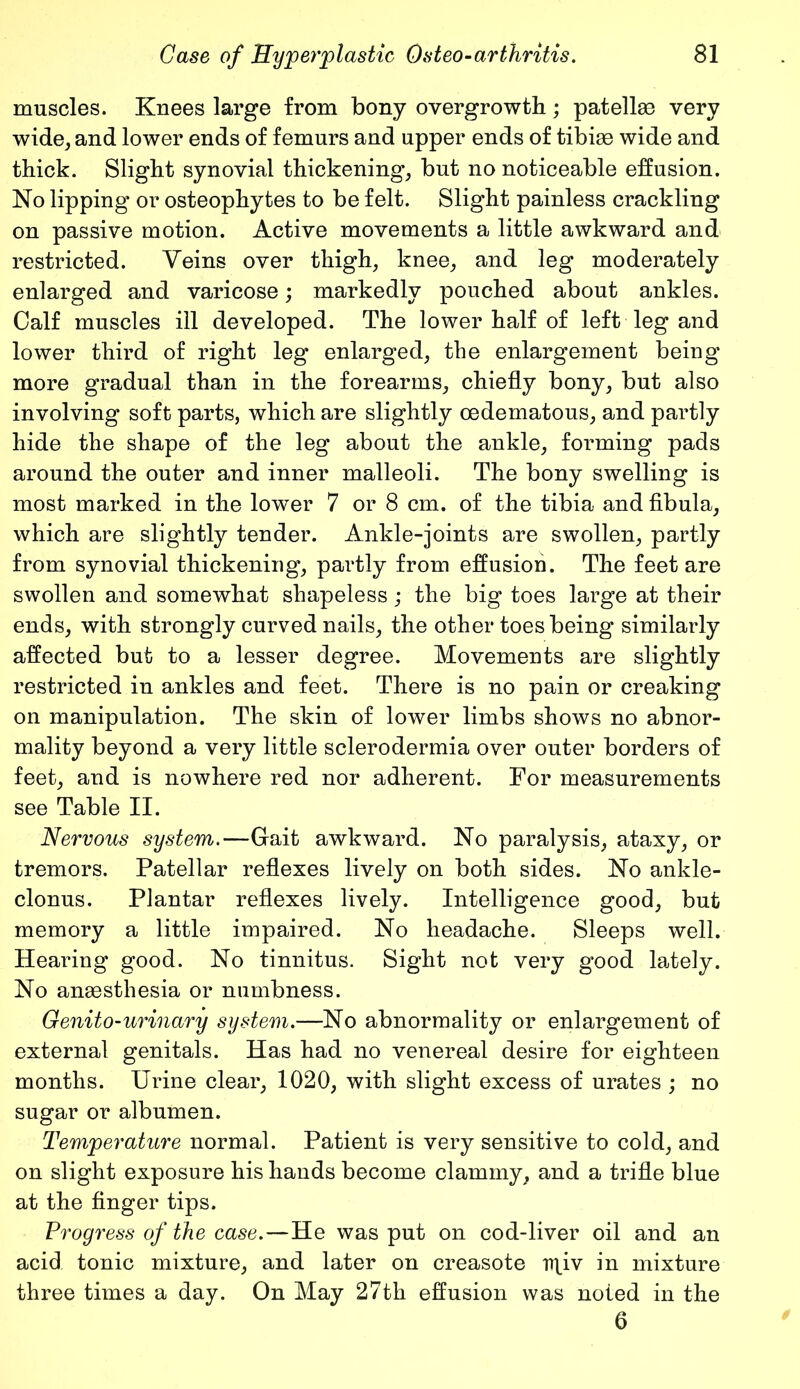 muscles. Knees large from bony overgrowth; patellae very wide, and lower ends of femurs and upper ends of tibiae wide and thick. Slight synovial thickening, but no noticeable effusion. No lipping or osteophytes to be felt. Slight painless crackling on passive motion. Active movements a little awkward and restricted. Veins over thigh, knee, and leg moderately enlarged and varicose; markedly pouched about ankles. Calf muscles ill developed. The lower half of left leg and lower third of right leg enlarged, the enlargement being more gradual than in the forearms, chiefly bony, but also involving soft parts, which are slightly oedematous, and partly hide the shape of the leg about the ankle, forming pads around the outer and inner malleoli. The bony swelling is most marked in the lower 7 or 8 cm. of the tibia and fibula, which are slightly tender. Ankle-joints are swollen, partly from synovial thickening, partly from effusion. The feet are swollen and somewhat shapeless; the big toes large at their ends, with strongly curved nails, the other toes being similarly affected but to a lesser degree. Movements are slightly restricted in ankles and feet. There is no pain or creaking on manipulation. The skin of lower limbs shows no abnor- mality beyond a very little sclerodermia over outer borders of feet, and is nowhere red nor adherent. For measurements see Table II. Nervous system.—Gait awkward. No paralysis, ataxy, or tremors. Patellar reflexes lively on both sides. No ankle- clonus. Plantar reflexes lively. Intelligence good, but memory a little impaired. No headache. Sleeps well. Hearing good. No tinnitus. Sight not very good lately. No anaesthesia or numbness. Genito-urinary system.—No abnormality or enlargement of external genitals. Has had no venereal desire for eighteen months. Urine clear, 1020, with slight excess of urates ; no sugar or albumen. Temperature normal. Patient is very sensitive to cold, and on slight exposure his hands become clammy, and a trifle blue at the finger tips. Progress of the case.—He was put on cod-liver oil and an acid tonic mixture, and later on creasote rn_iv in mixture three times a day. On May 27th effusion was noted in the 6