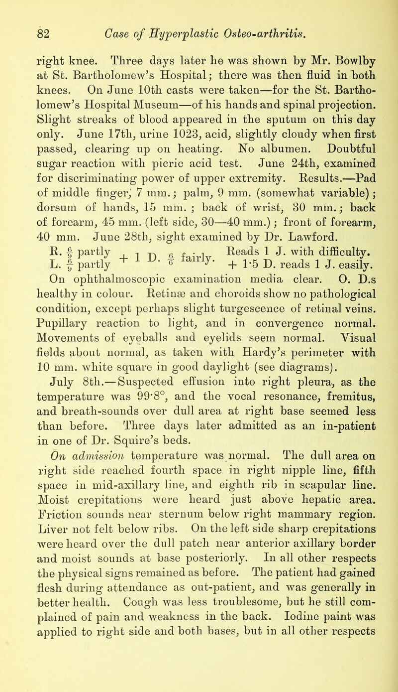 right knee. Three days later he was shown by Mr. Bowlby at St. Bartholomew’s Hospital; there was then fluid in both knees. On June 10th casts were taken—for the St. Bartho- lomew’s Hospital Museum—of his hands and spinal projection. Slight streaks of blood appeared in the sputum on this day only. June 17th, urine 1023, acid, slightly cloudy when first passed, clearing up on heating. No albumen. Doubtful sugar reaction with picric acid test. June 24th, examined for discriminating power of upper extremity. Results.—Pad of middle finger,” 7 mm.; palm, 9 mm. (somewhat variable); dorsum of hands, 15 mm. ; back of wrist, 30 mm.; back of forearm, 45 mm. (left side, 30—40 mm.); front of forearm, 40 mm. June 28th, sight examined by Dr. Lawford. R. f partly , -j 6 f ’ i Reads 1 J. with difficulty. L. f partly + 1 * Iairly* + 1*5 D. reads 1 J. easily. On ophthalmoscopic examination media clear. O. D.s healthy in colour. Retinas and choroids show no pathological condition, except perhaps slight turgescence of retinal veins. Pupillary reaction to light, and in convergence normal. Movements of eyeballs and eyelids seem normal. Visual fields about normal, as taken with Hardy’s perimeter with 10 mm. white square in good daylight (see diagrams). July 8th.—Suspected effusion into right pleura, as the temperature was 99*8°, and the vocal resonance, fremitus, and breath-sounds over dull area at right base seemed less than before. Three days later admitted as an in-patient in one of Dr. Squire’s beds. On admission temperature was normal. The dull area on right side reached fourth space in right nipple line, fifth space in mid-axillary line, and eighth rib in scapular line. Moist crepitations were heard just above hepatic area. Friction sounds near sternum below right mammary region. Liver not felt below ribs. On the left side sharp crepitations were heard over the dull patch near anterior axillary border and moist sounds at base posteriorly. In all other respects the physical signs remained as before. The patient had gained flesh during attendance as out-patient, and was generally in better health. Cough was less troublesome, but he still com- plained of pain and weakness in the back. Iodine paint was applied to right side and both bases, but in all other respects
