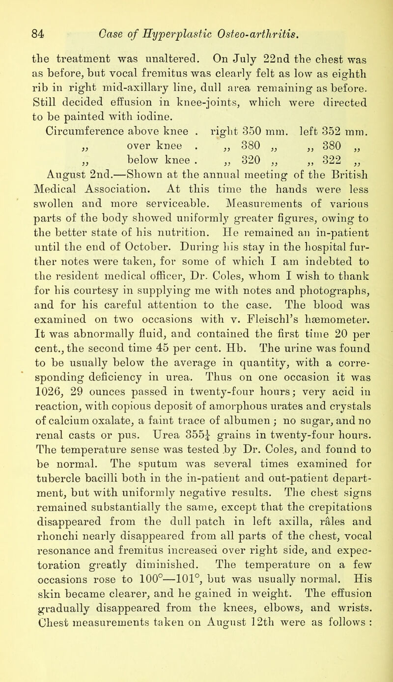 the treatment was unaltered. On July 22nd the chest was as before, but vocal fremitus was clearly felt as low as eighth rib in right mid-axillary line, dull area remaining as before. Still decided effusion in knee-joints, which were directed to be painted with iodine. Circumference above knee . right 350 mm. left 352 mm. „ over knee . „ 380 „ „ 380 „ ,, below knee . „ 320 ,, ,, 322 „ August 2nd.—Shown at the annual meeting of the British Medical Association. At this time the hands were less swollen and more serviceable. Measurements of various parts of the body showed uniformly greater figures, owing to the better state of his nutrition. He remained an in-patient until the end of October. During his stay in the hospital fur- ther notes were taken, for some of which I am indebted to the resident medical officer. Dr. Coles, whom I wish to thank for his courtesy in supplying me with notes and photographs, and for his careful attention to the case. The blood was examined on two occasions with v. Fleischl’s haemometer. It was abnormally fluid, and contained the first time 20 per cent., the second time 45 per cent. Hb. The urine was found to be usually below the average in quantity, with a corre- sponding deficiency in urea. Thus on one occasion it was 1026, 29 ounces passed in twenty-four hours; very acid in reaction, with copious deposit of amorphous urates and crystals of calcium oxalate, a faint trace of albumen ; no sugar, and no renal casts or pus. Urea 355J grains in twenty-four hours. The temperature sense was tested by Dr. Coles, and found to be normal. The sputum was several times examined for tubercle bacilli both in the in-patient and out-patient depart- ment, but with uniformly negative results. The chest signs remained substantially the same, except that the crepitations disappeared from the dull patch in left axilla, rales and rhonchi nearly disappeared from all parts of the chest, vocal resonance and fremitus increased over right side, and expec- toration greatly diminished. The temperature on a few occasions rose to 100°—101°, but was usually normal. His skin became clearer, and he gained in weight. The effusion gradually disappeared from the knees, elbows, and wrists. Chest measurements taken on August 12th were as follows :