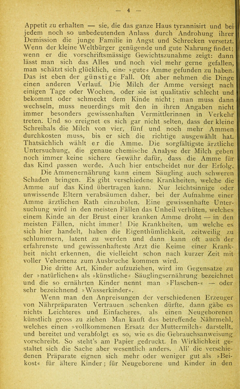 Appetit zu erhalten —■ sie, die das ganze Haus tyrannisirt und bei jedem noch so unbedeutenden Anlass durch Androhung ihrer Demission die junge Familie in Angst und Schrecken versetzt. Wenn der kleine Weltbürger genügende und gute Nahrung findet; wenn er die vorschriftsmässige Gewichtszunahme zeigt: dann lässt man sich das Alles und noch viel mehr gerne gefallen, man schätzt sich glücklich, eine »gute« Amme gefunden zu haben. Das ist eben der günstige Fall. Oft aber nehmen die Dinge einen anderen Verlauf. Die Milch der Amme versiegt nach einigen Tage oder Wochen, oder sie ist qualitativ schlecht und bekommt oder schmeckt dem Kinde nicht; man muss dann wechseln, muss neuerdings mit den in ihren Angaben nicht immer besonders gewissenhaften Vermittlerinnen in Verkehr treten. Und so ereignet es sich gar nicht selten, dass der kleine Schreihals die Milch von vier, fünf und noch mehr Ammen durchkosten muss, bis er sich die richtige ausgewählt hat. Thatsächlich wählt er die Amme. Die sorgfältigste ärztliche Untersuchung, die genaue chemische Analyse der Milch geben noch immer keine sichere Gewähr dafür, dass die Amme für das Kind passen werde. Auch hier entscheidet nur der Erfolg. Die Ammenernährung kann einem Säugling auch schweren Schaden bringen. Es gibt verschiedene Krankheiten, welche die Amme auf das Kind übertragen kann. Nur leichtsinnige oder unwissende Eltern verabsäumen daher, bei der Aufnahme einer Amme ärztlichen Rath einzuholen. Eine gewissenhafte Unter- suchung wird in den meisten Fällen das Unheil verhüten, welches einem Kinde an der Brust einer kranken Amme droht — in den meisten Fällen, nicht immer! Die Krankheiten, um welche es sich hier handelt, haben die Eigentümlichkeit, zeitweilig zu schlummern, latent zu werden und dann kann oft auch der erfahrenste und gewissenhafteste Arzt die Keime einer Krank- heit nicht erkennen, die vielleicht schon nach kurzer Zeit mit voller Vehemenz zum Ausbruche kommen wird. Die dritte Art, Kinder aufzuziehen, wird im Gegensätze zu der »natürlichen« als »künstliche« Säuglingsernährung bezeichnet und die so ernährten Kinder nennt man »Flaschen-« — oder sehr bezeichnend »Wasserkinder«. Wenn man den Anpreisungen der verschiedenen Erzeuger von Nährpräparaten Vertrauen .schenken dürfte, dann gäbe es nichts Leichteres und Einfacheres, als einen Neugeborenen künstlich gross zu ziehen Man kauft das betreffende Nährmehl, welches einen »vollkommenen Ersatz der Muttermilch« darstellt, und bereitet und verabfolgt es so, wie es die Gebrauchsanweisung vorschreibt. So steht’s am Papier gedruckt. In Wirklichkeit ge- staltet sich die Sache aber wesentlich anders. Ali’ die verschie- denen Präparate eignen sich mehr oder weniger gut als »Bei- kost« für ältere Kinder; für Neugeborene und Kinder in den