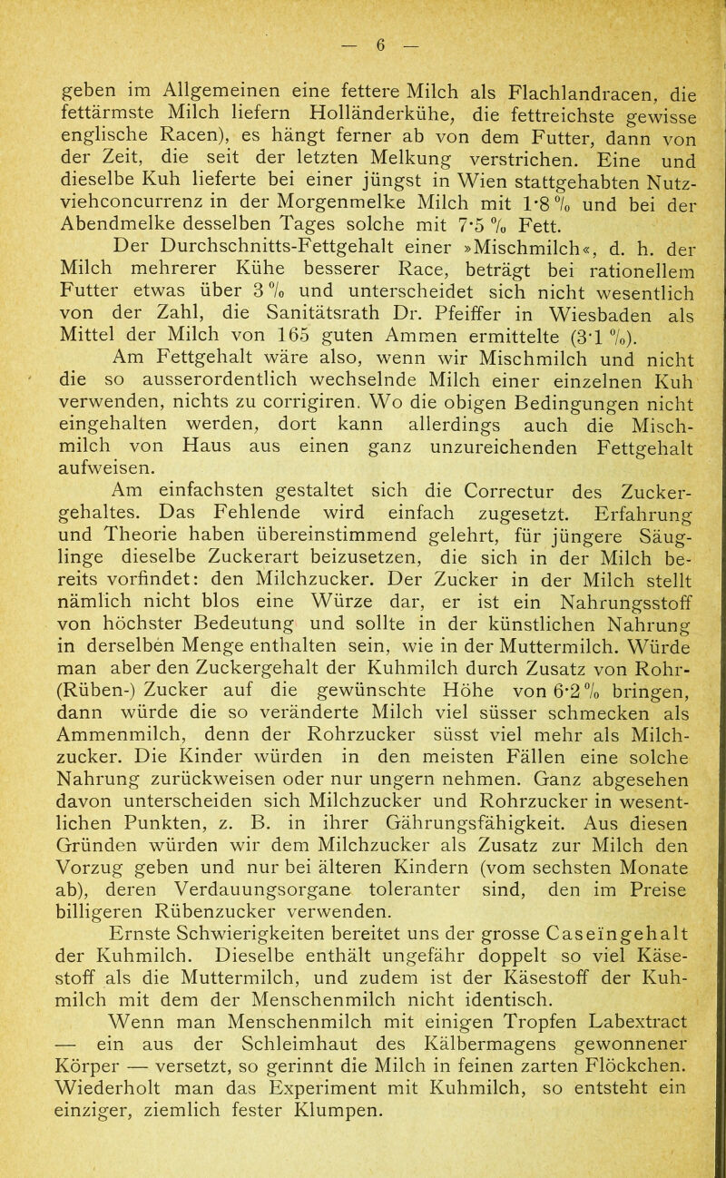 geben im Allgemeinen eine fettere Milch als Flachlandracen, die fettärmste Milch liefern Holländerkühe, die fettreichste gewisse englische Racen), es hängt ferner ab von dem Futter, dann von der Zeit, die seit der letzten Melkung verstrichen. Eine und dieselbe Kuh lieferte bei einer jüngst in Wien stattgehabten Nutz- viehconcurrenz in der Morgenmelke Milch mit 1*8 °/0 und bei der Abendmelke desselben Tages solche mit 7*5 % Fett. Der Durchschnitts-Fettgehalt einer »Mischmilch«, d. h. der Milch mehrerer Kühe besserer Race, beträgt bei rationellem Futter etwas über 3 °/0 und unterscheidet sich nicht wesentlich von der Zahl, die Sanitätsrath Dr. Pfeiffer in Wiesbaden als Mittel der Milch von 165 guten Ammen ermittelte (3T %j. Am Fettgehalt wäre also, wenn wir Mischmilch und nicht die so ausserordentlich wechselnde Milch einer einzelnen Kuh verwenden, nichts zu corrigiren. Wo die obigen Bedingungen nicht eingehalten werden, dort kann allerdings auch die Misch- milch von Haus aus einen ganz unzureichenden Fettgehalt aufweisen. Am einfachsten gestaltet sich die Correctur des Zucker- gehaltes. Das Fehlende wird einfach zugesetzt. Erfahrung und Theorie haben übereinstimmend gelehrt, für jüngere Säug- linge dieselbe Zuckerart beizusetzen, die sich in der Milch be- reits vorfindet: den Milchzucker. Der Zucker in der Milch stellt nämlich nicht blos eine Würze dar, er ist ein Nahrungsstoff von höchster Bedeutung und sollte in der künstlichen Nahrung in derselben Menge enthalten sein, wie in der Muttermilch. Würde man aber den Zuckergehalt der Kuhmilch durch Zusatz von Rohr- (Rüben-) Zucker auf die gewünschte Höhe von 6*2.% bringen, dann würde die so veränderte Milch viel süsser schmecken als Ammenmilch, denn der Rohrzucker süsst viel mehr als Milch- zucker. Die Kinder würden in den meisten Fällen eine solche Nahrung zurückweisen oder nur ungern nehmen. Ganz abgesehen davon unterscheiden sich Milchzucker und Rohrzucker in wesent- lichen Punkten, z. B. in ihrer Gährungsfähigkeit. Aus diesen Gründen würden wir dem Milchzucker als Zusatz zur Milch den Vorzug geben und nur bei älteren Kindern (vom sechsten Monate ab), deren Verdauungsorgane toleranter sind, den im Preise billigeren Rübenzucker verwenden. Ernste Schwierigkeiten bereitet uns der grosse Caseingehalt der Kuhmilch. Dieselbe enthält ungefähr doppelt so viel Käse- stoff als die Muttermilch, und zudem ist der Käsestoff der Kuh- milch mit dem der Menschenmilch nicht identisch. Wenn man Menschenmilch mit einigen Tropfen Labextract — ein aus der Schleimhaut des Kälbermagens gewonnener Körper — versetzt, so gerinnt die Milch in feinen zarten Flöckchen. Wiederholt man das Experiment mit Kuhmilch, so entsteht ein einziger, ziemlich fester Klumpen.
