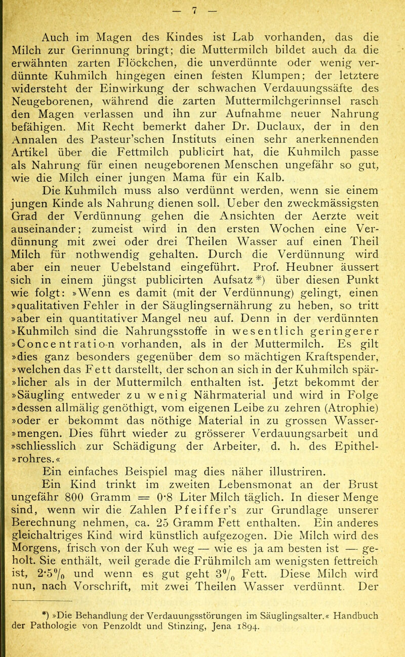 Auch im Magen des Kindes ist Lab vorhanden, das die Milch zur Gerinnung bringt; die Muttermilch bildet auch da die erwähnten zarten Flöckchen, die unverdünnte oder wenig ver- dünnte Kuhmilch hingegen einen festen Klumpen; der letztere widersteht der Einwirkung der schwachen Verdauungssäfte des Neugeborenen, während die zarten Muttermilchgerinnsel rasch den Magen verlassen und ihn zur Aufnahme neuer Nahrung befähigen. Mit Recht bemerkt daher Dr. Duclaux, der in den Annalen des Pasteur’schen Instituts einen sehr anerkennenden Artikel über die Fettmilch publicirt hat, die Kuhmilch passe als Nahrung für einen neugeborenen Menschen ungefähr so gut, wie die Milch einer jungen Mama für ein Kalb. Die Kuhmilch muss also verdünnt werden, wenn sie einem jungen Kinde als Nahrung dienen soll. Ueber den zweckmässigsten Grad der Verdünnung gehen die Ansichten der Aerzte weit auseinander; zumeist wird in den ersten Wochen eine Ver- dünnung mit zwei oder drei Theilen Wasser auf einen Theil Milch für nothwendig gehalten. Durch die Verdünnung wird aber ein neuer Uebelstand eingeführt. Prof. Heubner äussert sich in einem jüngst publicirten Aufsatz *) über diesen Punkt wie folgt: »Wenn es damit (mit der Verdünnung) gelingt, einen »qualitativen Fehler in der Säuglingsernährung zu heben, so tritt »aber ein quantitativer Mangel neu auf. Denn in der verdünnten »Kuhmilch sind die Nahrungsstoffe in wesentlich geringerer »C onc e nt rati o-n vorhanden, als in der Muttermilch. Es gilt »dies ganz besonders gegenüber dem so mächtigen Kraftspender, »welchen das Fett darstellt, der schon an sich in der Kuhmilch spär- »licher als in der Muttermilch enthalten ist. Jetzt bekommt der »Säugling entweder zu wenig Nährmaterial und wird in Folge »dessen allmälig genöthigt, vom eigenen Leibe zu zehren (Atrophie) »oder er bekommt das nöthige Material in zu grossen Wasser- »mengen. Dies führt wieder zu grösserer Verdauungsarbeit und »schliesslich zur Schädigung der Arbeiter, d. h. des Epithel- »rohres.« Ein einfaches Beispiel mag dies näher illustriren. Ein Kind trinkt im zweiten Lebensmonat an der Brust ungefähr 800 Gramm =• 0*8 Liter Milch täglich. In dieser Menge sind, wenn wir die Zahlen Pfeiffer’s zur Grundlage unserer Berechnung nehmen, ca. 25 Gramm Fett enthalten. Ein anderes gleichaltriges Kind wird künstlich aufgezogen. Die Milch wird des Morgens, frisch von der Kuh weg — wie es ja am besten ist — ge- holt. Sie enthält, weil gerade die Frühmilch am wenigsten fettreich ist, 2‘5°/o und wenn es gut geht 3°/0 Fett. Diese Milch wird nun, nach Vorschrift, mit zwei Theilen Wasser verdünnt. Der *) »Die Behandlung der Verdauungsstörungen im Säuglingsalter.« Handbuch der Pathologie von Penzoldt und Stinzing, Jena 1894.