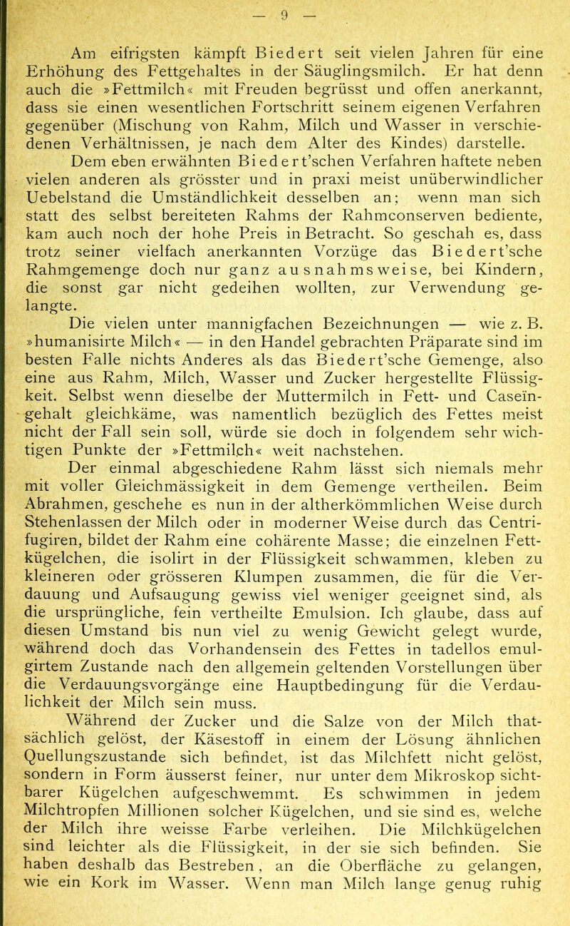 Am eifrigsten kämpft Biedert seit vielen Jahren für eine Erhöhung des Fettgehaltes in der Säuglingsmilch. Er hat denn auch die »Fettmilch« mit Freuden begrüsst und offen anerkannt, dass sie einen wesentlichen Fortschritt seinem eigenen Verfahren gegenüber (Mischung von Rahm, Milch und Wasser in verschie- denen Verhältnissen, je nach dem Alter des Kindes) darstelle. Dem eben erwähnten Bi edert’schen Verfahren haftete neben vielen anderen als grösster und in praxi meist unüberwindlicher Uebelstand die Umständlichkeit desselben an; wenn man sich statt des selbst bereiteten Rahms der Rahmconserven bediente, kam auch noch der hohe Preis in Betracht. So geschah es, dass trotz seiner vielfach anerkannten Vorzüge das Biedert’sche Rahmgemenge doch nur ganz ausnahmsweise, bei Kindern, die sonst gar nicht gedeihen wollten, zur Verwendung ge- langte. Die vielen unter mannigfachen Bezeichnungen — wie z. B. »humanisirte Milch« — in den Handel gebrachten Präparate sind im besten Falle nichts Anderes als das Biedert’sche Gemenge, also eine aus Rahm, Milch, Wasser und Zucker hergestellte Flüssig- keit. Selbst wenn dieselbe der Muttermilch in Fett- und Casein- gehalt gleichkäme, was namentlich bezüglich des Fettes meist nicht der Fall sein soll, würde sie doch in folgendem sehr wich- tigen Punkte der »Fettmil,ch« weit nachstehen. Der einmal abgeschiedene Rahm lässt sich niemals mehr mit voller Gleichmässigkeit in dem Gemenge vertheilen. Beim Abrahmen, geschehe es nun in der altherkömmlichen Weise durch Stehenlassen der Milch oder in moderner Weise durch das Centri- fugiren, bildet der Rahm eine cohärente Masse; die einzelnen Fett- kügelchen, die isolirt in der Flüssigkeit schwammen, kleben zu kleineren oder grösseren Klumpen zusammen, die für die Ver- dauung und Aufsaugung gewiss viel weniger geeignet sind, als die ursprüngliche, fein vertheilte Emulsion. Ich glaube, dass auf diesen Umstand bis nun viel zu wenig Gewicht gelegt wurde, während doch das Vorhandensein des Fettes in tadellos emul- girtem Zustande nach den allgemein geltenden Vorstellungen über die Verdauungsvorgänge eine Hauptbedingung für die Verdau- lichkeit der Milch sein muss. Während der Zucker und die Salze von der Milch that- sächlich gelöst, der Käsestoff in einem der Lösung ähnlichen Quellungszustande sich befindet, ist das Milchfett nicht gelöst, sondern in Form äusserst feiner, nur unter dem Mikroskop sicht- barer Kügelchen aufgeschwemmt. Es schwimmen in jedem Milchtropfen Millionen solcher Kügelchen, und sie sind es, welche der Milch ihre weisse Farbe verleihen. Die Milchkügelchen sind leichter als die Flüssigkeit, in der sie sich befinden. Sie haben deshalb das Bestreben, an die Oberfläche zu gelangen, wie ein Kork im Wasser. Wenn man Milch lange genug ruhig