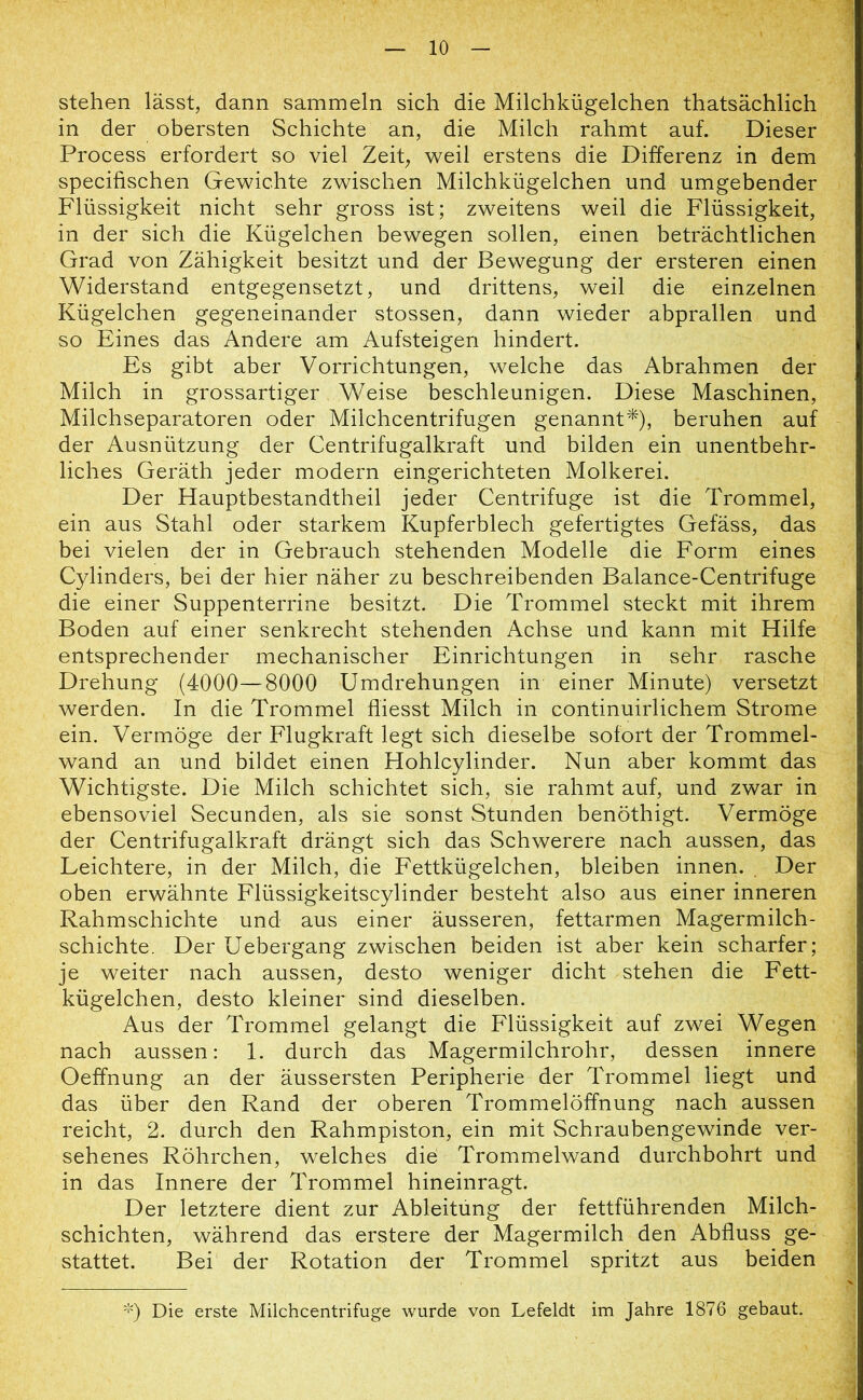 stehen lässt, dann sammeln sich die Milchkügelchen thatsächlich in der obersten Schichte an, die Milch rahmt auf. Dieser Process erfordert so viel Zeit, weil erstens die Differenz in dem specifischen Gewichte zwischen Milchkügelchen und umgebender Flüssigkeit nicht sehr gross ist; zweitens weil die Flüssigkeit, in der sich die Kügelchen bewegen sollen, einen beträchtlichen Grad von Zähigkeit besitzt und der Bewegung der ersteren einen Widerstand entgegensetzt, und drittens, weil die einzelnen Kügelchen gegeneinander stossen, dann wieder abprallen und so Eines das Andere am Aufsteigen hindert. Es gibt aber Vorrichtungen, welche das Abrahmen der Milch in grossartiger Weise beschleunigen. Diese Maschinen, Milchseparatoren oder Milchcentrifugen genannt*), beruhen auf der Ausnützung der Centrifugalkraft und bilden ein unentbehr- liches Geräth jeder modern eingerichteten Molkerei. Der Hauptbestandtheil jeder Centrifuge ist die Trommel, ein aus Stahl oder starkem Kupferblech gefertigtes Gefäss, das bei vielen der in Gebrauch stehenden Modelle die Form eines Cylinders, bei der hier näher zu beschreibenden Balance-Centrifuge die einer Suppenterrine besitzt. Die Trommel steckt mit ihrem Boden auf einer senkrecht stehenden Achse und kann mit Hilfe entsprechender mechanischer Einrichtungen in sehr rasche Drehung (4000—8000 Umdrehungen in einer Minute) versetzt werden. In die Trommel fliesst Milch in continuirlichem Strome ein. Vermöge der Flugkraft legt sich dieselbe sofort der Trommel- wand an und bildet einen Hohlcylinder. Nun aber kommt das Wichtigste. Die Milch schichtet sich, sie rahmt auf, und zwar in ebensoviel Secunden, als sie sonst Stunden benöthigt. Vermöge der Centrifugalkraft drängt sich das Schwerere nach aussen, das Leichtere, in der Milch, die Fettkügelchen, bleiben innen. Der oben erwähnte Flüssigkeitscylinder besteht also aus einer inneren Rahmschichte und aus einer äusseren, fettarmen Magermilch- schichte. Der Uebergang zwischen beiden ist aber kein scharfer; je weiter nach aussen, desto weniger dicht stehen die Fett- kügelchen, desto kleiner sind dieselben. Aus der Trommel gelangt die Flüssigkeit auf zwei Wegen nach aussen: 1. durch das Magermilchrohr, dessen innere Oeffnung an der äussersten Peripherie der Trommel liegt und das über den Rand der oberen Trommelöffnung nach aussen reicht, 2. durch den Rahmpiston, ein mit Schraubengewinde ver- sehenes Röhrchen, welches die Trommelwand durchbohrt und in das Innere der Trommel hineinragt. Der letztere dient zur Ableitung der fettführenden Milch- schichten, während das erstere der Magermilch den Abfluss ge- stattet. Bei der Rotation der Trommel spritzt aus beiden *) Die erste Milchcentrifuge wurde von Lefeldt im Jahre 1876 gebaut.