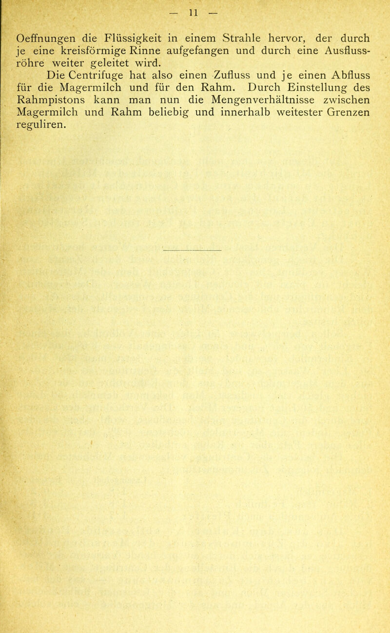 Oeffnungen die Flüssigkeit in einem Strahle hervor, der durch je eine kreisförmige Rinne aufgefangen und durch eine Ausfluss- rohre weiter geleitet wird. Die Centrifuge hat also einen Zufluss und j e einen Abfluss für die Magermilch und für den Rahm. Durch Einstellung des Rahmpistons kann man nun die Mengenverhältnisse zwischen Magermilch und Rahm beliebig und innerhalb weitester Grenzen reguliren.