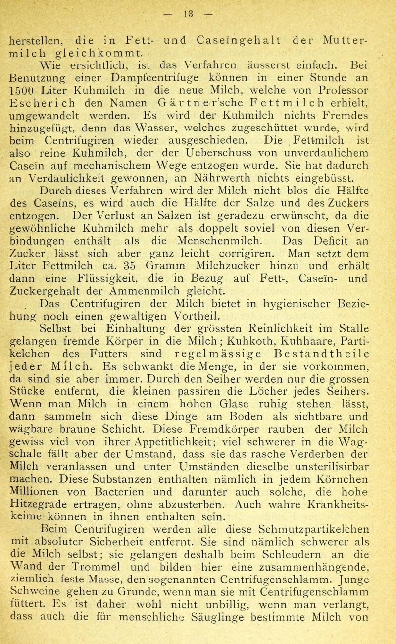 hersteilen, die in Fett- und Caseingehalt der Mutter- milch gleichkommt. Wie ersichtlich, ist das Verfahren äusserst einfach. Bei Benutzung einer Dampfcentrifuge können in einer Stunde an 1500 Liter Kuhmilch in die neue Milch, welche von Professor Escherich den Namen G ä r t n e r’sche Fettmilch erhielt, umgewandelt werden. Es wird der Kuhmilch nichts Fremdes hinzugefügt, denn das Wasser, welches zugeschüttet wurde, wird beim Centrifugiren wieder ausgeschieden. Die .Fettmilch ist also reine Kuhmilch, der der Ueberschuss von unverdaulichem Casein auf mechanischem Wege entzogen wurde. Sie hat dadurch an Verdaulichkeit gewonnen, an Nährwerth nichts eingebüsst. Durch dieses Verfahren wird der Milch nicht blos die Hälfte des Caseins, es wird auch die Hälfte der Salze und des Zuckers entzogen. Der Verlust an Salzen ist geradezu erwünscht, da die gewöhnliche Kuhmilch mehr als doppelt soviel von diesen Ver- bindungen enthält als die Menschenmilch. Das Deficit an Zucker lässt sich aber ganz leicht corrigiren. Man setzt dem Liter Fettmilch ca. 35 Gramm Milchzucker hinzu und erhält dann eine Flüssigkeit, die in Bezug auf Fett-, Casein- und Zuckergehalt der Ammenmilch gleicht. Das Centrifugiren der Milch bietet in hygienischer Bezie- hung noch einen gewaltigen Vortheil. Selbst bei Einhaltung der grössten Reinlichkeit im Stalle gelangen fremde Körper in die Milch ; Kuhkoth, Kuhhaare, Parti- kelchen des Futters sind regelmässige B e s tand th e i 1 e jeder Milch. Es schwankt die Menge, in der sie Vorkommen, da sind sie aber immer. Durch den Seiher werden nur die grossen Stücke entfernt, die kleinen passiren die Löcher jedes Seihers. Wenn man Milch in einem hohen Glase ruhig stehen lässt, dann sammeln sich diese Dinge am Boden als sichtbare und wägbare braune Schicht. Diese Fremdkörper rauben der Milch gewiss viel von ihrer Appetitlichkeit; viel schwerer in die Wag- schale fällt aber der Umstand, dass sie das rasche Verderben der Milch veranlassen und unter Umständen dieselbe unsterilisirbar machen. Diese Substanzen enthalten nämlich in jedem Körnchen Millionen von Bacterien und darunter auch solche, die hohe Hitzegrade ertragen, ohne abzusterben. Auch wahre Krankheits- keime können in ihnen enthalten sein. Beim Centrifugiren werden alle diese Schmutzpartikelchen mit absoluter Sicherheit entfernt. Sie sind nämlich schwerer als die Milch selbst; sie gelangen deshalb beim Schleudern an die Wand der Trommel und bilden hier eine zusammenhängende, ziemlich feste Masse, den sogenannten Centrifugenschlamm. Junge Schweine gehen zu Grunde, wenn man sie mit Centrifugenschlamm füttert. Es ist daher wohl nicht unbillig, wenn man verlangt, dass auch die für menschliche Säuglinge bestimmte Milch von
