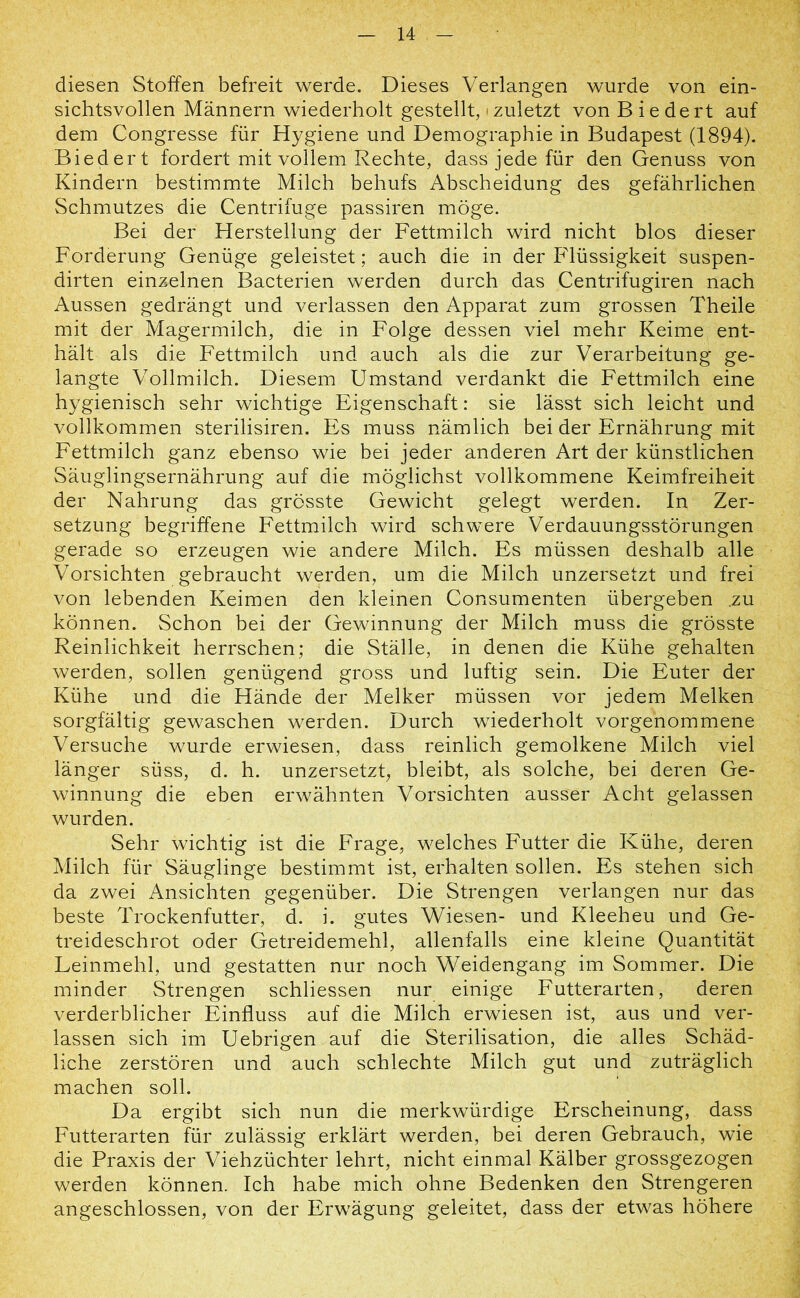 diesen Stoffen befreit werde. Dieses Verlangen wurde von ein- sichtsvollen Männern wiederholt gestellt, • zuletzt von B iedert auf dem Congresse für Hygiene und Demographie in Budapest (1894). Biedert fordert mit vollem Rechte, dass jede für den Genuss von Kindern bestimmte Milch behufs Abscheidung des gefährlichen Schmutzes die Centrifuge passiren möge. Bei der Herstellung der Fettmilch wird nicht blos dieser Forderung Genüge geleistet; auch die in der Flüssigkeit suspen- dirten einzelnen Bacterien werden durch das Centrifugiren nach Aussen gedrängt und verlassen den Apparat zum grossen Theile mit der Magermilch, die in Folge dessen viel mehr Keime ent- hält als die Fettmilch und auch als die zur Verarbeitung ge- langte Vollmilch. Diesem Umstand verdankt die Fettmilch eine hygienisch sehr wichtige Eigenschaft: sie lässt sich leicht und vollkommen sterilisiren. Es muss nämlich bei der Ernährung mit Fettmilch ganz ebenso wie bei jeder anderen Art der künstlichen Säuglingsernährung auf die möglichst vollkommene Keimfreiheit der Nahrung das grösste Gewicht gelegt werden. In Zer- setzung begriffene Fettmilch wird schwere Verdauungsstörungen gerade so erzeugen wie andere Milch. Es müssen deshalb alle Vorsichten gebraucht werden, um die Milch unzersetzt und frei von lebenden Keimen den kleinen Consumenten übergeben .zu können. Schon bei der Gewinnung der Milch muss die grösste Reinlichkeit herrschen; die Ställe, in denen die Kühe gehalten werden, sollen genügend gross und luftig sein. Die Euter der Kühe und die Hände der Melker müssen vor jedem Melken sorgfältig gewaschen werden. Durch wiederholt vorgenommene Versuche wurde erwiesen, dass reinlich gemolkene Milch viel länger süss, d. h. unzersetzt, bleibt, als solche, bei deren Ge- winnung die eben erwähnten Vorsichten ausser Acht gelassen wurden. Sehr wichtig ist die Frage, welches Futter die Kühe, deren Milch für Säuglinge bestimmt ist, erhalten sollen. Es stehen sich da zwei Ansichten gegenüber. Die Strengen verlangen nur das beste Trockenfutter, d. i. gutes Wiesen- und Kleeheu und Ge- treideschrot oder Getreidemehl, allenfalls eine kleine Quantität Leinmehl, und gestatten nur noch Weidengang im Sommer. Die minder Strengen schliessen nur einige Futterarten, deren verderblicher Einfluss auf die Milch erwiesen ist, aus und ver- lassen sich im Uebrigen auf die Sterilisation, die alles Schäd- liche zerstören und auch schlechte Milch gut und zuträglich machen soll. Da ergibt sich nun die merkwürdige Erscheinung, dass Futterarten für zulässig erklärt werden, bei deren Gebrauch, wie die Praxis der Viehzüchter lehrt, nicht einmal Kälber grossgezogen werden können. Ich habe mich ohne Bedenken den Strengeren angeschlossen, von der Erwägung geleitet, dass der etwas höhere