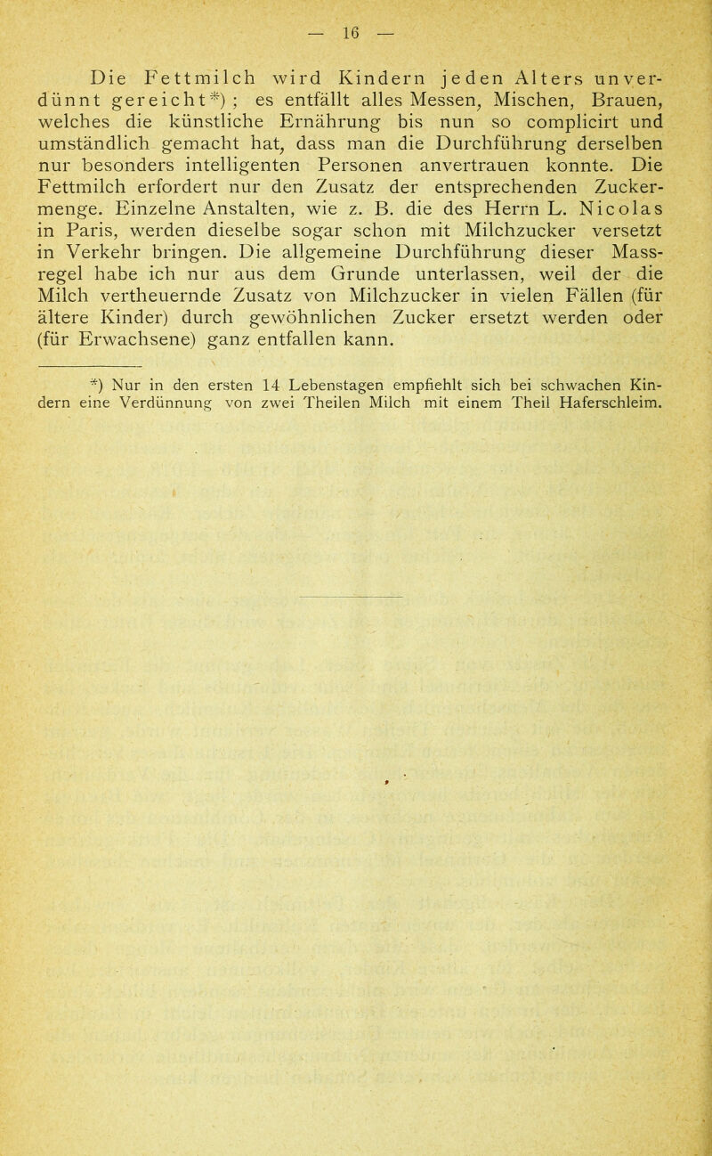 Die Fettmilch wird Kindern jeden Alters unver- dünnt gereicht*); es entfällt alles Messen, Mischen, Brauen, welches die künstliche Ernährung bis nun so complicirt und umständlich gemacht hat, dass man die Durchführung derselben nur besonders intelligenten Personen anvertrauen konnte. Die Fettmilch erfordert nur den Zusatz der entsprechenden Zucker- menge. Einzelne Anstalten, wie z. B. die des Herrn L. Nicolas in Paris, werden dieselbe sogar schon mit Milchzucker versetzt in Verkehr bringen. Die allgemeine Durchführung dieser Mass- regel habe ich nur aus dem Grunde unterlassen, weil der die Milch vertheuernde Zusatz von Milchzucker in vielen Fällen (für ältere Kinder) durch gewöhnlichen Zucker ersetzt werden oder (für Erwachsene) ganz entfallen kann. *) Nur in den ersten 14 Lebenstagen empfiehlt sich bei schwachen Kin- dern eine Verdünnung von zwei Theilen Milch mit einem Theil Haferschleim.