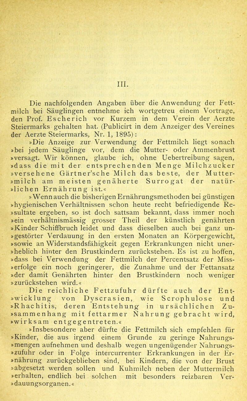 Die nachfolgenden Angaben über die Anwendung der Fett- milch bei Säuglingen entnehme ich wortgetreu einem Vortrage, den Prof. Es che rieh vor Kurzem in dem Verein der Aerzte Steiermarks gehalten hat. (Publicirt in dem Anzeiger des Vereines der Aerzte Steiermarks, Nr. 1, 1895): »Die Anzeige zur Verwendung der Fettmilch liegt sonach »bei jedem Säuglinge vor, dem die Mutter- oder Ammenbrust »versagt. Wir können, glaube ich, ohne Uebertreibung sagen, »dass die mit der entsprechenden Menge Milchzucker »versehene Gärtner’sche Milch das beste, der Mutter- »milch am meisten genäherte Surrogat der natür- lichen Ernährung ist.« »Wenn auch die bisherigen Ernährungsmethoden bei günstigen »hygienischen Verhältnissen schon heute recht befriedigende Re- »sultate ergeben, so ist doch sattsam bekannt, dass immer noch »ein verhältnismässig grosser Theil der künstlich genährten »Kinder Schiffbruch leidet und dass dieselben auch bei ganz un- »gestörter Verdauung in den ersten Monaten an Körpergewicht, »sowie an Widerstandsfähigkeit gegen Erkrankungen nicht uner- »heblich hinter den Brustkindern zurückstehen. Es ist zu hoffen, »dass bei Verwendung der Fettmilch der Percentsatz der Miss- »erfolge ein noch geringerer, die Zunahme und der Fettansatz »der damit Genährten hinter den Brustkindern noch weniger »zurückstehen wird.« Die reichliche Fettzufuhr dürfte auch der Ent- »Wicklung von Dyscrasien, wie Scrophulose und »Rhachitis, deren Entstehung in ursächlichen Zu- sammenhang mit fettarmer Nahrung gebracht wird, »wirksam entgegentreten.« »Insbesondere aber dürfte die Fettmilch sich empfehlen für »Kinder, die aus irgend einem Grunde zu geringe Nahrungs- »mengen aufnehmen und deshalb wegen ungenügender Nahrungs- »zufuhr oder in Folge intercurrenter Erkrankungen in der Er- »nährung zurückgeblieben sind, bei Kindern, die von der Brust »abgesetzt werden sollen und Kuhmilch neben der Muttermilch »erhalten, endlich bei solchen mit besonders reizbaren Ver- » dauungsorganen.«