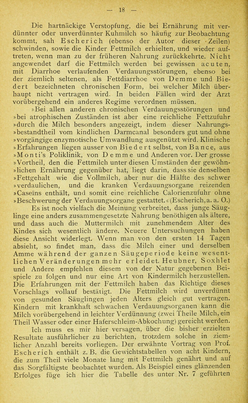 Die hartnäckige Verstopfung, die bei Ernährung mit ver- dünnter oder unverdünnter Kuhmilch so häufig zur Beobachtung kommt, sah Esch er ich (ebenso der Autor dieser Zeilen) schwinden, sowie die Kinder Fettmilch erhielten, und wieder auf- treten, wenn man zu der früheren Nahrung zurückkehrte. Nicht angewendet darf die Fettmilch werden bei gewissen acuten, mit Diarrhoe verlaufenden Verdauungsstörungen, ebenso bei der ziemlich seltenen, als Fettdiarrhoe von Dem me und Bie- dert bezeichneten chronischen Form, bei welcher Milch über- haupt nicht vertragen wird. In beiden Fällen wird der Arzt vorübergehend ein anderes Regime verordnen müssen. »Bei allen anderen chronischen Verdauungsstörungen und »bei atrophischen Zuständen ist aber eine reichliche Fettzufuhr »durch die Milch besonders angezeigt, indem dieser Nahrungs- »bestandtheil vom kindlichen Darmcanal besonders gut und ohne »vorgängige enzymotische Umwandlung ausgenützt wird. Klinische »Erfahrungen liegen ausser von Biedert selbst, von Bance, aus »Monti’s Poliklinik, von Demme und Anderen vor. Der grosse »Vortheil, den die Fettmilch unter diesen Umständen der gewöhn- »lichen Ernährung gegenüber hat, liegt darin, dass sie denselben »Fettgehalt wie die Vollmilch, aber nur die Hälfte des schwer »verdaulichen, und die kranken Verdauungsorgane reizenden »Caseins enthält, und somit eine reichliche Calorienzufuhr ohne »Beschwerung der Verdauungsorgane gestattet.« (Escherich,a. a. O.) Es ist noch vielfach die Meinung verbreitet, dass junge Säug- linge eine anders zusammengesetzte Nahrung benöthigen als ältere, und dass auch die Muttermilch mit zunehmendem Alter des Kindes sich wesentlich ändere. Neuere Untersuchungen haben diese Ansicht widerlegt. Wenn man von den ersten 14 Tagen absieht, so findet man, dass die Milch einer und derselben Amme während der ganzen Säugeperiode keine wesent- lichen Veränderungen mehr erleidet. Heubner, Soxhlet und Andere empfehlen diesem von der Natur gegebenen Bei- spiele zu folgen und nur eine Art von Kindermilch herzustellen. Die Erfahrungen mit der Fettmilch haben das Richtige dieses Vorschlags vollauf bestätigt. Die Fettmilch wird unverdünnt von gesunden Säuglingen jeden Alters gleich gut vertragen. Kindern mit krankhaft schwachen Verdauungsorganen kann die Milch vorübergehend in leichter Verdünnung (zwei Theile Milch, ein Theil Wasser oder einer Haferschleim-Abkochung) gereicht werden. Ich muss es mir hier versagen, über die bisher erzielten Resultate ausführlicher zu berichten, trotzdem solche in ziem- licher Anzahl bereits vorliegen. Der erwähnte Vortrag von Prof. Escherich enthält z. B. die Gewichtstabellen von acht Kindern, die zum Theil viele Monate lang mit Fettmilch genährt und auf das Sorgfältigste beobachtet wurden. Als Beispiel eines glänzenden Erfolges füge ich hier die Tabelle des unter Nr. 7 geführten