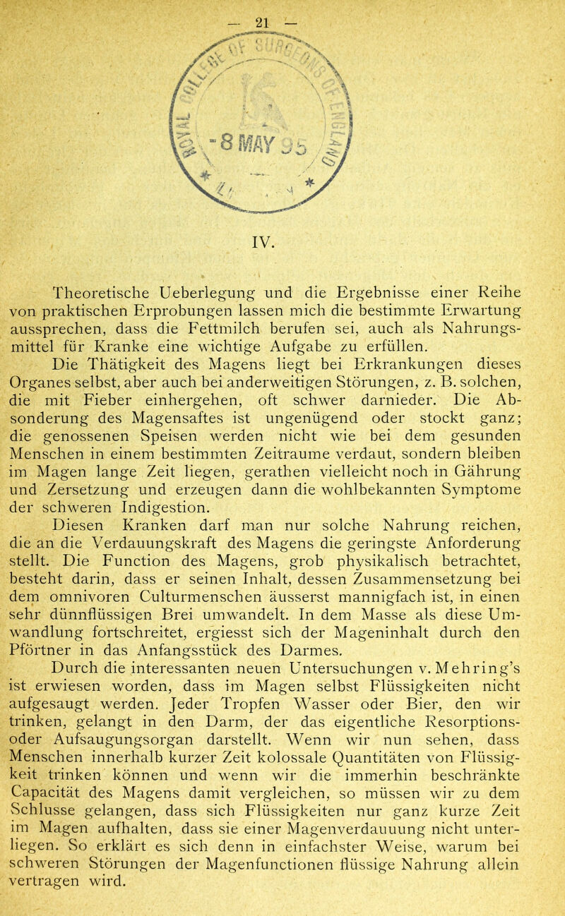 Theoretische Ueberlegung und die Ergebnisse einer Reihe von praktischen Erprobungen lassen mich die bestimmte Erwartung aussprechen, dass die Fettmilch berufen sei, auch als Nahrungs- mittel für Kranke eine wichtige Aufgabe zu erfüllen. Die Thätigkeit des Magens liegt bei Erkrankungen dieses Organes selbst, aber auch bei anderweitigen Störungen, z. B. solchen, die mit Fieber einhergehen, oft schwer darnieder. Die Ab- sonderung des Magensaftes ist ungenügend oder stockt ganz; die genossenen Speisen werden nicht wie bei dem gesunden Menschen in einem bestimmten Zeiträume verdaut, sondern bleiben im Magen lange Zeit liegen, gerathen vielleicht noch in Gährung und Zersetzung und erzeugen dann die wohlbekannten Symptome der schweren Indigestion. Diesen Kranken darf man nur solche Nahrung reichen, die an die Verdauungskraft des Magens die geringste Anforderung stellt. Die Function des Magens, grob physikalisch betrachtet, besteht darin, dass er seinen Inhalt, dessen Zusammensetzung bei dem Omnivoren Culturmenschen äusserst mannigfach ist, in einen sehr dünnflüssigen Brei um wandelt. In dem Masse als diese Um- wandlung fortschreitet, ergiesst sich der Mageninhalt durch den Pförtner in das Anfangsstück des Darmes. Durch die interessanten neuen Untersuchungen v. Mehring’s ist erwiesen worden, dass im Magen selbst Flüssigkeiten nicht aufgesaugt werden. Jeder Tropfen Wasser oder Bier, den wir trinken, gelangt in den Darm, der das eigentliche Resorptions- oder Aufsaugungsorgan darstellt. Wenn wir nun sehen, dass Menschen innerhalb kurzer Zeit kolossale Quantitäten von Flüssig- keit trinken können und wenn wir die immerhin beschränkte Capacität des Magens damit vergleichen, so müssen wir zu dem Schlüsse gelangen, dass sich Flüssigkeiten nur ganz kurze Zeit im Magen aufhalten, dass sie einer Magenverdauuung nicht unter- liegen. So erklärt es sich denn in einfachster Weise, warum bei schweren Störungen der Magenfunctionen flüssige Nahrung allein vertragen wird.