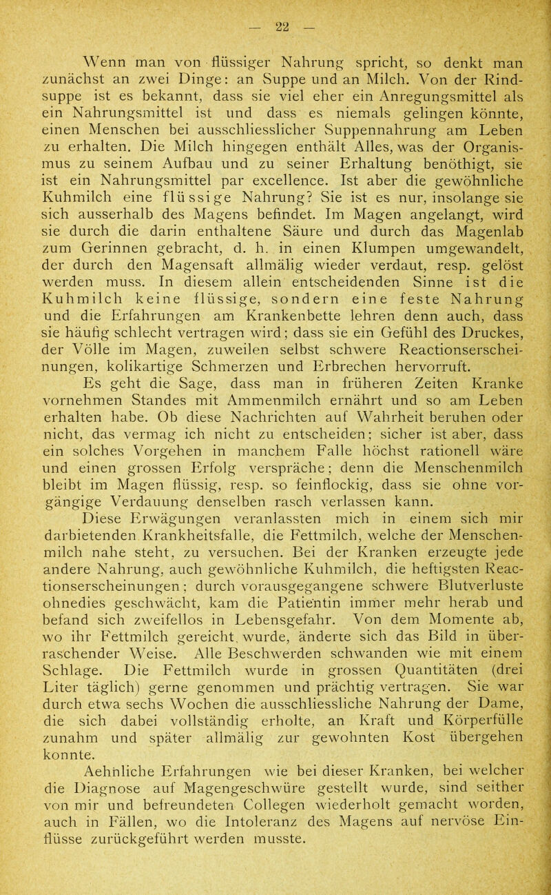 Wenn man von flüssiger Nahrung spricht, so denkt man zunächst an zwei Dinge: an Suppe und an Milch. Von der Rind- suppe ist es bekannt, dass sie viel eher ein Anregungsmittel als ein Nahrungsmittel ist und dass es niemals gelingen könnte, einen Menschen bei ausschliesslicher Suppennahrung am Leben zu erhalten. Die Milch hingegen enthält Alles, was der Organis- mus zu seinem Aufbau und zu seiner Erhaltung benöthigt, sie ist ein Nahrungsmittel par excellence. Ist aber die gewöhnliche Kuhmilch eine flüssige Nahrung? Sie ist es nur, insolange sie sich ausserhalb des Magens befindet. Im Magen angelangt, wird sie durch die darin enthaltene Säure und durch das Magenlab zum Gerinnen gebracht, d. h. in einen Klumpen umgewandelt, der durch den Magensaft allmälig wieder verdaut, resp. gelöst werden muss. In diesem allein entscheidenden Sinne ist die Kuhmilch keine flüssige, sondern eine feste Nahrung und die Erfahrungen am Krankenbette lehren denn auch, dass sie häufig schlecht vertragen wird; dass sie ein Gefühl des Druckes, der Völle im Magen, zuweilen selbst schwere Reactionserschei- nungen, kolikartige Schmerzen und Erbrechen hervorruft. Es geht die Sage, dass man in früheren Zeiten Kranke vornehmen Standes mit Ammenmilch ernährt und so am Leben erhalten habe. Ob diese Nachrichten auf Wahrheit beruhen oder nicht, das vermag ich nicht zu entscheiden; sicher ist aber, dass ein solches Vorgehen in manchem Falle höchst rationell wäre und einen grossen Erfolg verspräche; denn die Menschenmilch bleibt im Magen flüssig, resp. so feinflockig, dass sie ohne vor- gängige Verdauung denselben rasch verlassen kann. Diese Erwägungen veranlassten mich in einem sich mir darbietenden Krankheitsfalle, die Fettmilch, welche der Menschen- milch nahe steht, zu versuchen. Bei der Kranken erzeugte jede andere Nahrung, auch gewöhnliche Kuhmilch, die heftigsten Reac- tionserscheinungen; durch vorausgegangene schwere Blutverluste ohnedies geschwächt, kam die Patientin immer mehr herab und befand sich zweifellos in Lebensgefahr. Von dem Momente ab, wo ihr Fettmilch gereicht, wurde, änderte sich das Bild in über- raschender Weise. Alle Beschwerden schwanden wie mit einem Schlage. Die Fettmilch wurde in grossen Quantitäten (drei Liter täglich) gerne genommen und prächtig vertragen. Sie war durch etwa sechs Wochen die ausschliessliche Nahrung der Dame, die sich dabei vollständig erholte, an Kraft und Körperfülle zunahm und später allmälig zur gewohnten Kost übergehen konnte. Aehnliche Erfahrungen wie bei dieser Kranken, bei welcher die Diagnose auf Magengeschwüre gestellt wurde, sind seither von mir und befreundeten Collegen wiederholt gemacht worden, auch in Fällen, wo die Intoleranz des Magens auf nervöse Ein- flüsse zurückgeführt werden musste.
