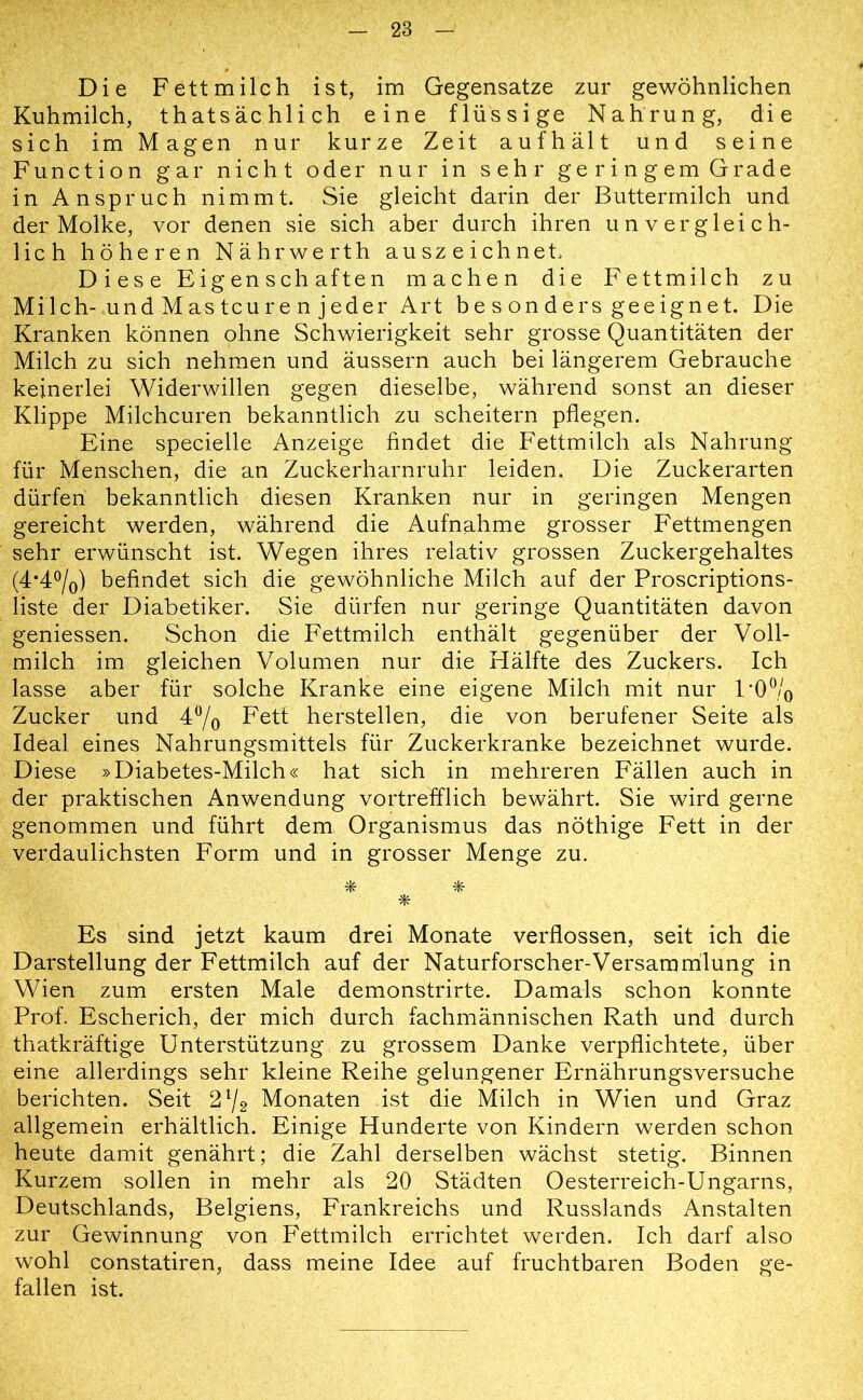 Die Fett milch ist, im Gegensätze zur gewöhnlichen Kuhmilch, thatsächlich eine flüssige Nahrung, die sich im Magen nur kurze Zeit aufhält und seine Function gar nicht oder nur in sehr geringem Grade in Anspruch nimmt. Sie gleicht darin der Buttermilch und der Molke, vor denen sie sich aber durch ihren unvergleich- lich höheren Nährwerth auszeichnet. Diese Eigenschaften machen die Fettmilch zu Milch-und Mas teuren jeder Art besonders geeignet. Die Kranken können ohne Schwierigkeit sehr grosse Quantitäten der Milch zu sich nehmen und äussern auch bei längerem Gebrauche keinerlei Widerwillen gegen dieselbe, während sonst an dieser Klippe Milchcuren bekanntlich zu scheitern pflegen. Eine specielle Anzeige findet die Fettmilch als Nahrung für Menschen, die an Zuckerharnruhr leiden. Die Zuckerarten dürfen bekanntlich diesen Kranken nur in geringen Mengen gereicht werden, während die Aufnahme grosser Fettmengen sehr erwünscht ist. Wegen ihres relativ grossen Zuckergehaltes (4*4°/0) befindet sich die gewöhnliche Milch auf der Proscriptions- liste der Diabetiker. Sie dürfen nur geringe Quantitäten davon geniessen. Schon die Fettmilch enthält gegenüber der Voll- milch im gleichen Volumen nur die Hälfte des Zuckers. Ich lasse aber für solche Kranke eine eigene Milch mit nur 1 *0°/0 Zucker und 4°/o Fett herstellen, die von berufener Seite als Ideal eines Nahrungsmittels für Zuckerkranke bezeichnet wurde. Diese »Diabetes-Milch« hat sich in mehreren Fällen auch in der praktischen Anwendung vortrefflich bewährt. Sie wird gerne genommen und führt dem Organismus das nöthige Fett in der verdaulichsten Form und in grosser Menge zu. * * * Es sind jetzt kaum drei Monate verflossen, seit ich die Darstellung der Fettmilch auf der Naturforscher-Versammlung in Wien zum ersten Male demonstrirte. Damals schon konnte Prof. Escherich, der mich durch fachmännischen Rath und durch thatkräftige Unterstützung zu grossem Danke verpflichtete, über eine allerdings sehr kleine Reihe gelungener Ernährungsversuche berichten. Seit 21/2 Monaten ist die Milch in Wien und Graz allgemein erhältlich. Einige Hunderte von Kindern werden schon heute damit genährt; die Zahl derselben wächst stetig. Binnen Kurzem sollen in mehr als 20 Städten Oesterreich-Ungarns, Deutschlands, Belgiens, Frankreichs und Russlands Anstalten zur Gewinnung von Fettmilch errichtet werden. Ich darf also wohl constatiren, dass meine Idee auf fruchtbaren Boden ge- fallen ist.