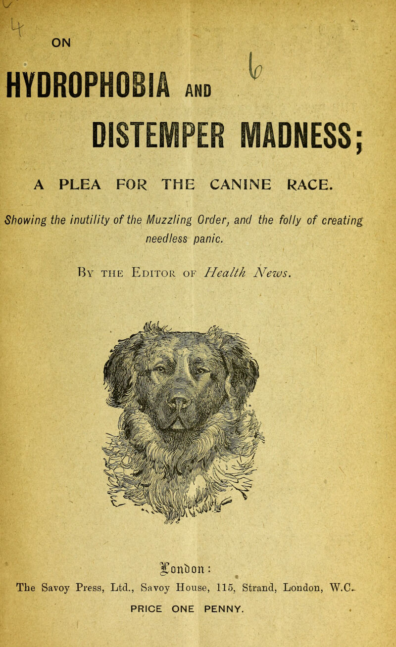 HYDROPHOBIA and DISTEMPER MADNESS; A PLEA FOR THE CANINE RACE. Showing the inutility of the Muzzling Order, and the folly of creating needless panic. By the Editor of Health Hfews. I^ontion: The Savoy Press, Ltd., Savoy House, 115, Strand, London, W.C^ PRICE ONE PENNY.