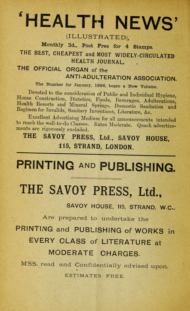 ‘HEALTH NEWS’ (ILLUSTRATED), Monthly 3d., Post Free for 4 Stamps. THE BEST, CHEAPEST and MOST WIDELY-CIRCULATED HEALTH JOURNAL. THE OFFICIAL ORGAN of the ANTI-ADULTERATION ASSOCIATION. The Number for January, 1896, began a New Volume. Devoted to the consideration of Public and Individual Hvgiene, TT^rfft Dietetics, Foods, Beverages, Adulterations, Health Eesorts and Mineral Springs, Domestic Sanitation and Eegimenfor Invalids, Sanitary Inventions, Literature, &c. Excellent Advertising Medium for all announcements intended to reach the_well-to-do Classes. Rates Moderate. Quack advertise- nients are rigorously excluded. THE SAYOY PRESS, Ltd., SAYOY HOUSE, 115, STRAND, LONDON. PRINTING AND PUBLISHING. THE SAVOY PRESS, Ltd., SAVOY HOUSE, 115, STRAND, W.C., Are prepared to undertake the PRINTING and PUBLISHING of WORKS in EVERY CLASS of LITERATURE at MODERATE CHARGES. MSS. read and Confidentially advised upon. ESTIMATES FREE.