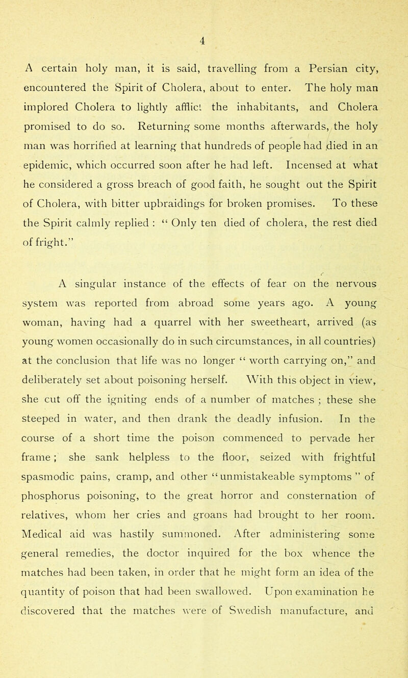 A certain holy man, it is said, travelling from a Persian city, encountered the Spirit of Cholera, about to enter. The holy man implored Cholera to lightly afflict the inhabitants, and Cholera promised to do so. Returning some months afterwards, the holy man was horrified at learning that hundreds of people had .died in an epidemic, which occurred soon after he had left. Incensed at what he considered a gross breach of good faith, he sought out the Spirit of Cholera, with bitter upbraidings for broken promises. To these the Spirit calmly replied : “ Only ten died of cholera, the rest died of fright.” A singular instance of the effects of fear on the nervous system was reported from abroad some years ago. A young woman, having had a quarrel with her sweetheart, arrived (as young women occasionally do in such circumstances, in all countries) at the conclusion that life was no longer “ worth carrying on,” and deliberately set about poisoning herself. With this object in view, she cut off the igniting ends of a number of matches ; these she steeped in water, and then drank the deadly infusion. In the course of a short time the poison commenced to pervade her frame ; she sank helpless to the floor, seized with frightful spasmodic pains, cramp, and other “ unmistakeable symptoms ” of phosphorus poisoning, to the great horror and consternation of relatives, whom her cries and groans had brought to her room. Medical aid was hastily summoned. After administering some general remedies, the doctor inquired for the box whence the matches had been taken, in order that he might form an idea of the quantity of poison that had been swallowed. Upon examination he discovered that the matches were of Swedish manufacture, and