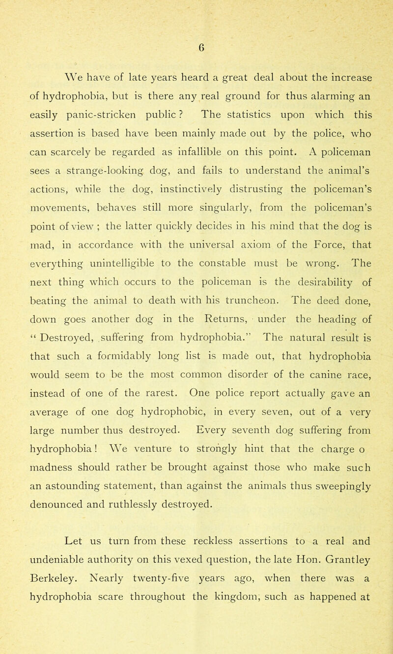 We have of late years heard a great deal about the increase of hydrophobia, but is there any real ground for thus alarming an easily panic-stricken public ? The statistics upon which this assertion is based have been mainly made out by the police, who can scarcely be regarded as infallible on this point. A policeman sees a strange-looking dog, and fails to understand the animal’s actions, while the dog, instinctively distrusting the policeman’s movements, behaves still more singularly, from the policeman’s point of view ; the latter quickly decides in his mind that the dog is mad, in accordance with the universal axiom of the Force, that everything unintelligible to the constable must be wrong. The next thing which occurs to the policeman is the desirability of beating the animal to death with his truncheon. The deed done, down goes another dog in the Returns, under the heading of “ Destroyed, .suffering from hydrophobia.” The natural result is that such a formidably long list is made out, that hydrophobia would seem to be the most common disorder of the canine race, instead of one of the rarest. One police report actually gave an average of one dog hydrophobic, in every seven, out of a very large number thus destroyed. Every seventh dog suffering from hydrophobia! We venture to strongly hint that the charge o madness should rather be brought against those who make such an astounding statement, than against the animals thus sweepingly denounced and ruthlessly destroyed. Let us turn from these reckless assertions to a real and undeniable authority on this vexed question, the late Hon. Grantley Berkeley. Nearly twenty-five years ago, when there was a hydrophobia scare throughout the kingdom, such as happened at