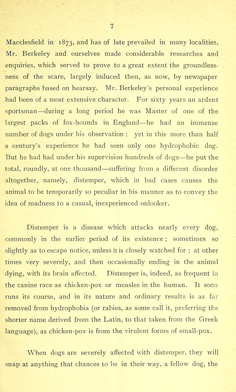 Macclesfield in 1873, and has of late prevailed in many localities, Mr. Berkeley and ourselves made considerable researches and enquiries, which served to prove to a great extent the groundless- ness of the scare, largely induced then, as now, by newspaper paragraphs based on hearsay. Mr. Berkeley’s personal experience had been of a most extensive character. For sixty years an ardent sportsman—during a long period he was Master of one of the largest packs of fox-hounds in England—he had an immense number of dogs under his observation ; yet in this more than half a century’s experience he had seen only one hydrophobic dog. But he had had under his supervision hundreds of dogs—he put the total, roundly, at one thousand—suffering from a different disorder altogether, namely, distemper, which in bad cases causes the animal to be temporarily so peculiar in his manner as to convey the idea of madness to a casual, inexperienced onlooker. Distemper is a disease which attacks nearly every dog, commonly in the earlier period of its existence ; sometimes so slightly as to escape notice, unless it is closely watched for ; at other times very severely, and then occasionally ending in the animal dying, with its brain affected. Distemper is, indeed, as frequent in the canine race as chicken-pox or measles in the human. It soon runs its course, and in its nature and ordinary results is as far removed from hydrophobia (or rabies, as some call it, preferring the shorter name derived from the Latin, to that taken from the Greek language), as chicken-pox is from the virulent forms of small-pox. When dogs are severely affected with distemper, they will snap at anything that chances to be in their way, a fellow dog, the