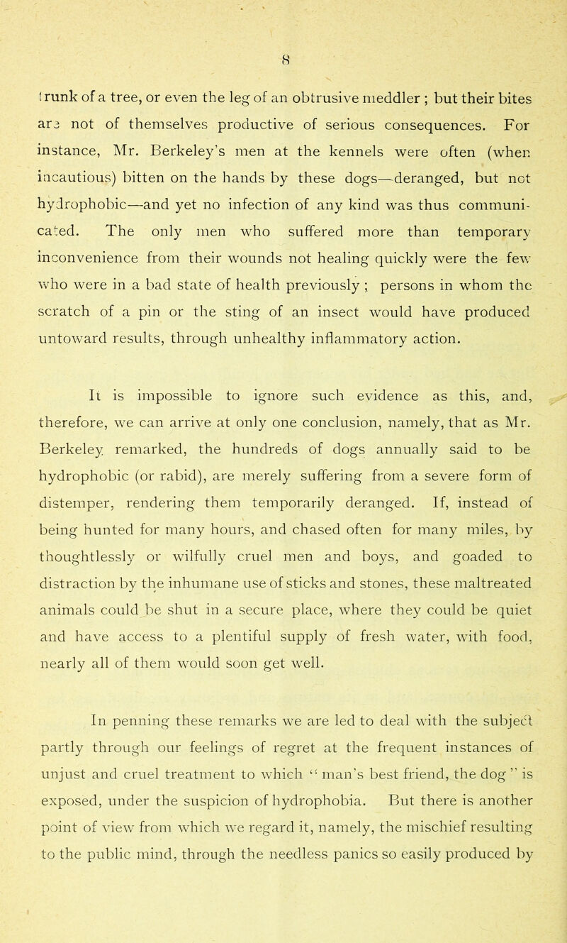 t runk of a tree, or even the leg of an obtrusive meddler ; but their bites are not of themselves productive of serious consequences. For instance, Mr. Berkeley’s men at the kennels were often (when incautious) bitten on the hands by these dogs—deranged, but not hydrophobic—and yet no infection of any kind was thus communi- cated. The only men who suffered more than temporary inconvenience from their wounds not healing quickly were the few who were in a bad state of health previously ; persons in whom the scratch of a pin or the sting of an insect would have produced untoward results, through unhealthy inflammatory action. It is impossible to ignore such evidence as this, and, therefore, we can arrive at only one conclusion, namely, that as Mr. Berkeley remarked, the hundreds of dogs annually said to be hydrophobic (or rabid), are merely suffering from a severe form of distemper, rendering them temporarily deranged. If, instead of being hunted for many hours, and chased often for many miles, by thoughtlessly or wilfully cruel men and boys, and goaded to distraction by the inhumane use of sticks and stones, these maltreated animals could be shut in a secure place, where they could be quiet and have access to a plentiful supply of fresh water, with food, nearly all of them would soon get well. In penning these remarks we are led to deal with the subject partly through our feelings of regret at the frequent instances of unjust and cruel treatment to which man’s best friend, the dog ” is exposed, under the suspicion of hydrophobia. But there is another point of view from which we regard it, namely, the mischief resulting to the public mind, through the needless panics so easily produced by