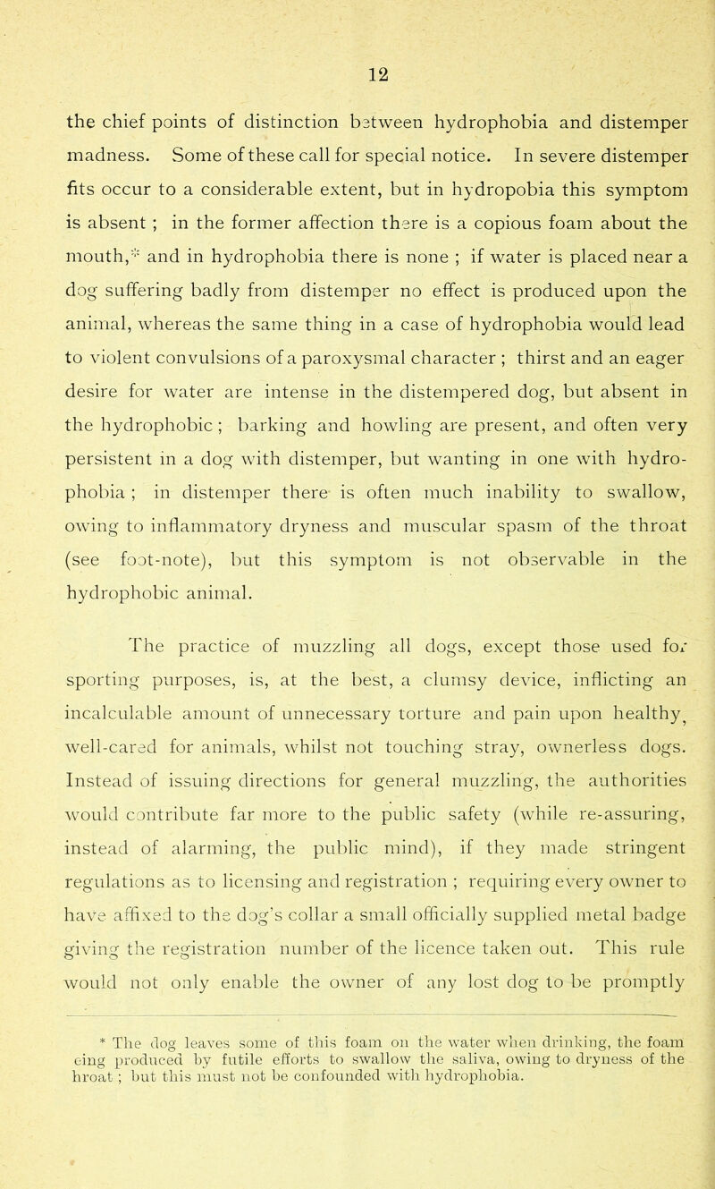 the chief points of distinction between hydrophobia and distemper madness. Some of these call for special notice. In severe distemper fits occur to a considerable extent, but in hydropobia this symptom is absent ; in the former affection there is a copious foam about the mouth, and in hydrophobia there is none ; if water is placed near a dog suffering badly from distemper no effect is produced upon the animal, whereas the same thing in a case of hydrophobia would lead to violent convulsions of a paroxysmal character ; thirst and an eager desire for water are intense in the distempered dog, but absent in the hydrophobic ; barking and howling are present, and often very persistent m a dog with distemper, but wanting in one with hydro- phobia ; in distemper there is often much inability to swallow, owing to inflammatory dryness and muscular spasm of the throat (see foot-note), but this symptom is not observable in the hydrophobic animal. The practice of muzzling all dogs, except those used for sporting purposes, is, at the best, a clumsy device, inflicting an incalculable amount of unnecessary torture and pain upon healthy^ well-cared for animals, whilst not touching stray, ownerless dogs. Instead of issuing directions for general muzzling, the authorities would contribute far more to the public safety (while re-assuring, instead of alarming, the public mind), if they made stringent regulations as to licensing and registration ; requiring every owner to have affixed to the dog’s collar a small officially supplied metal badge giving the registration number of the licence taken out. This rule would not only enable the owner of any lost dog to be promptly * The dog leaves some of this foam on the water when drinking, the foam eing produced by futile efforts to swallow the saliva, owing to dryness of the hroat; but this must not be confounded with hydrophobia.