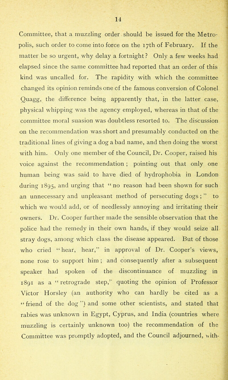 Committee, that a muzzling order should be issued for the Metro- polis, such order to come into force on the 17th of February. If the matter be so urgent, why delay a fortnight? Only a few weeks had elapsed since the same committee had reported that an order of this kind was uncalled for. The rapidity with which the committee changed its opinion reminds one of the famous conversion of Colonel Quagg, the difference being apparently that, in the latter case, physical whipping was the agency employed, whereas in that of the committee moral suasion was doubtless resorted to. The discussion on the recommendation was short and presumably conducted on the traditional lines of giving a dog a bad name, and then doing the worst with him. Only one member of the Council, Dr. Cooper, raised his voice against the recommendation ; pointing out that only one human being was said to have died of hydrophobia in London during 1895, and urging that “no reason had been shown for such an unnecessary and unpleasant method of persecuting dogs ; ” to which we would add, or of needlessly annoying and irritating their owners. Dr. Cooper further made the sensible observation that the police had the remedy in their own hands, if they would seize all stray dogs, among which class the disease appeared. But of those who cried “hear, hear,” in approval of Dr. Cooper’s views, none rose to support him ; and consequently after a subsequent speaker had spoken of the discontinuance of muzzling in 1891 as a “ retrograde step,” quoting the opinion of Professor Victor Horsley (an authority who can hardly be cited as a “ friend of the dog ”) and some other scientists, and stated that rabies was unknown in Egypt, Cyprus, and India (countries where muzzling is certainly unknown too) the recommendation of the Committee was promptly adopted, and the Council adjourned, vith-