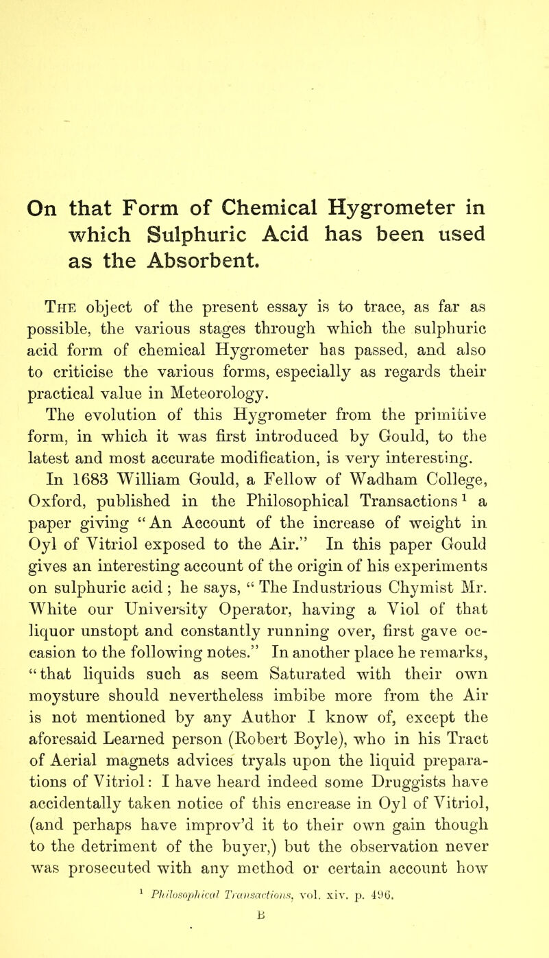 which Sulphuric Acid has been used as the Absorbent. The object of the present essay is to trace, as far as possible, the various stages through which the sulphuric acid form of chemical Hygrometer has passed, and also to criticise the various forms, especially as regards their practical value in Meteorology. The evolution of this Hygrometer from the primitive form, in which it was first introduced by Gould, to the latest and most accurate modification, is very interesting. In 1683 William Gould, a Fellow of Wadham College, Oxford, published in the Philosophical Transactions ^ a paper giving “An Account of the increase of weight in Oyl of Vitriol exposed to the Air.” In this paper Gould gives an interesting account of the origin of his experiments on sulphuric acid; he says, “ The Industrious Chymist Mr. White our University Operator, having a Viol of that liquor unstopt and constantly running over, first gave oc- casion to the following notes.” In another place he remarks, “that liquids such as seem Saturated with their own moysture should nevertheless imbibe more from the Air is not mentioned by any Author I know of, except the aforesaid Learned person (Robert Boyle), who in his Tract of Aerial magnets advices tryals upon the liquid prepara- tions of Vitriol: I have heard indeed some Druggists have accidentally taken notice of this encrease in Oyl of Vitriol, (and perhaps have improv’d it to their own gain though to the detriment of the buyer,) but the observation never was prosecuted with any method or certain account how ^ Philosophical Transactions, yol. xiv. p. 4i>t5.