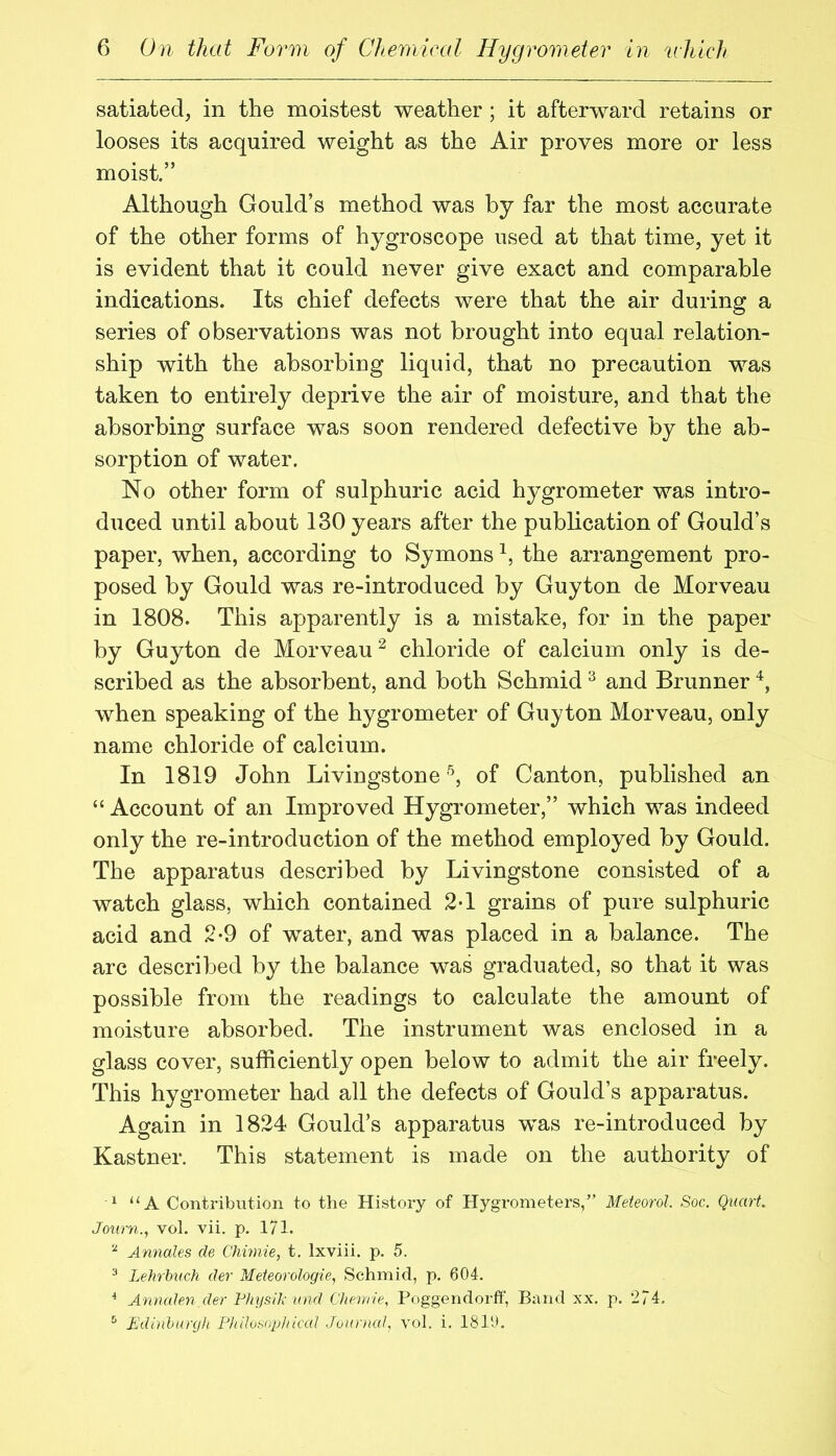 satiated^ in the moistest weather; it afterward retains or looses its acquired weight as the Air proves more or less moist.” Although Gould’s method was by far the most accurate of the other forms of hygroscope used at that time, yet it is evident that it could never give exact and comparable indications. Its chief defects were that the air during a series of observations was not brought into equal relation- ship with the absorbing liquid, that no precaution was taken to entirely deprive the air of moisture, and that the absorbing surface was soon rendered defective by the ab- sorption of water. No other form of sulphuric acid hygrometer was intro- duced until about 130 years after the publication of Gould’s paper, when, according to Symons the arrangement pro- posed by Gould was re-introduced by Guyton de Morveau in 1808. This apparently is a mistake, for in the paper by Guyton de Morveau ^ chloride of calcium only is de- scribed as the absorbent, and both Schmid ^ and Brunner when speaking of the hygrometer of Guyton Morveau, only name chloride of calcium. In 1819 John Livingstoneof Canton, published an “ Account of an Improved Hygrometer,” which was indeed only the re-introduction of the method employed by Gould. The apparatus described by Livingstone consisted of a watch glass, which contained 2*1 grains of pure sulphuric acid and 2-9 of water, and was placed in a balance. The arc described by the balance was graduated, so that it was possible from the readings to calculate the amount of moisture absorbed. The instrument was enclosed in a glass cover, sufficiently open below to admit the air freely. This hygrometer had all the defects of Gould’s apparatus. Again in 1824 Gould’s apparatus was re-introduced by Kastner. This statement is made on the authority of ^ “A Contribution to the History of Hygrometers,” Meteorol. Soc. Quart Joiirn., vol. vii. p. 171. ^ Annales de Chimie, t, Ixviii. p. 5. ^ Lehrhuch der Meteorologie, Schmid, p. 604. * Aronden der Physit and Cheririe, Poggendorff, Band xx. p. 274. ^ Edinhunjh p]tiIosopl/icaI Jountat vol. i. 1810.