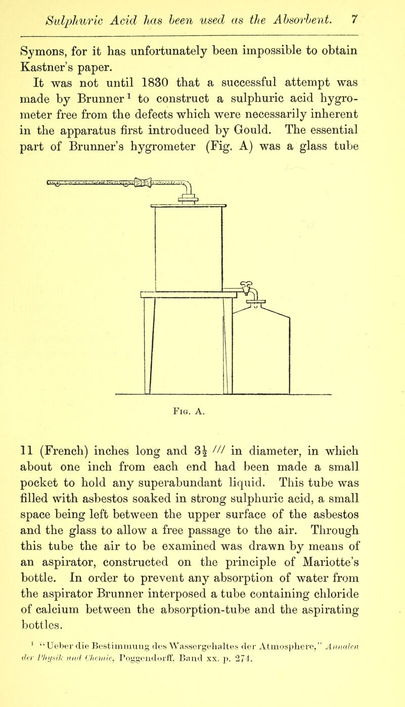 Symons, for it has unfortunately been impossible to obtain Kastner’s paper. It was not until 1830 that a successful attempt was made by Brunner^ to construct a sulphuric acid hygro- meter free from the defects which were necessarily inherent in the apparatus first introduced by Gould. The essential part of Brunner’s hygrometer (Fig. A) was a glass tube 11 (French) inches long and 3J W in diameter, in which about one inch from each end had been made a small pocket to hold any superabundant liquid. This tube was filled with asbestos soaked in strong sulphuric acid, a small space being left between the upper surface of the asbestos and the glass to allow a free passage to the air. Through this tube the air to be examined was drawn by means of an aspirator, constructed on the principle of Mariotte’s bottle. In order to prevent any absorption of water from the aspirator Brunner interposed a tube containing chloride of calcium between the absorption-tube and the aspirating bottles. * ‘‘ Ueher die Bestiinmiuig dew Wassei-gehaltes der Atmosphere,’' Annalm (hr riiij-sil.; HHil Chchiie, roggendorfh Band xx. p. 271.