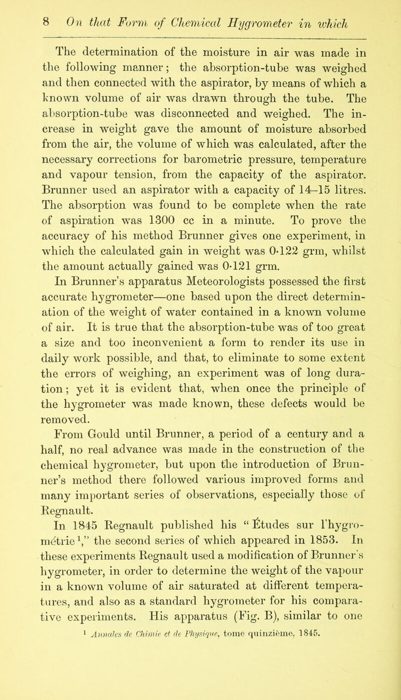 The determination of the moisture in air was made in the following manner; the absorption-tube was weighed and then connected with the aspirator, b}^ means of which a known volume of air was drawn through the tube. The absorption-tube was disconnected and weighed. The in- crease in weight gave the amount of moisture absorbed from the air, the volume of which was calculated, after the necessary corrections for barometric pressure, temperature and vapour tension, from the capacity of the aspirator. Brunner used an aspirator with a capacity of 14-15 litres. The absorption was found to be complete when the rate of aspiration was 1300 cc in a minute. To prove the accuracy of his method Brunner gives one experiment, in which the calculated gain in weight was 0-122 grm, whilst the amount actually gained was 0-121 grm. In Brunner’s apparatus Meteorologists possessed the first accurate hygrometer—one based upon the direct determin- ation of the weight of water contained in a known volume of air. It is true that the absorption-tube was of too great a size and too inconvenient a form to render its use in daily work possible, and that, to eliminate to some extent the errors of weighing, an experiment was of long dura- tion ; yet it is evident that, when once the principle of the hygrometer was made known, these defects would be removed. From Gould until Brunner, a period of a century and a half, no real advance was made in the construction of the chemical hygrometer, but upon the introduction of Brun- ner’s method there followed various improved forms and many important series of observations, especially those of Regnault. In 1845 Regnault published his “ fitudes sur I’hygro- m^trie^,” the second series of which appeared in 1853. In these experiments Regnault used a modification of Brunner's hygrometer, in order to determine the weight of the vapour in a known volume of air saturated at different tempera- tures, and also as a standard hygrometer for his compara- tive experiments. His apparatus (Fig. B), similar to one 1 Annales de Chitnie et de Physique, tome quinzieme, 1845.