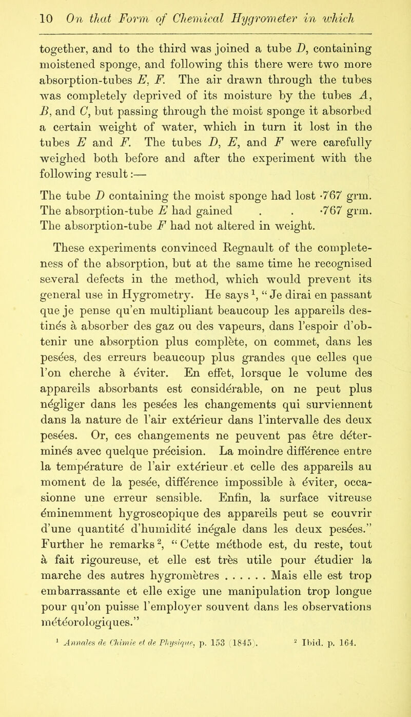 together, and to the third was joined a tube i), containing moistened sponge, and following this there were two more absorption-tubes E, F. The air drawn through the tubes was completely deprived of its moisture by the tubes A, E, and C, but passing through the moist sponge it absorbed a certain weight of water, which in turn it lost in the tubes E and F. The tubes i), E, and F were carefully weighed both before and after the experiment with the following result:— The tube D containing the moist sponge had lost -767 grin. The absorption-tube jE'had gained . . -767 grm. The absorption-tube F had not altered in weight. These experiments convinced Regnault of the complete- ness of the absorption, but at the same time he recognised several defects in the method, which would prevent its general use in Hygrometry. He says “ Je dirai en passant que je pense qu’en multipliant beaucoup les appareils des- tines a absorber des gaz ou des vapeurs, dans Tespoir d’ob- tenir une absorption plus complete, on commet, dans les pesdes, des erreurs beaucoup plus grandes que celles que Ton cherche a dviter. En effet, lorsque le volume des appareils absorbants est considerable, on ne pent plus n^gliger dans les pes^es les changements qui surviennent dans la nature de I’air extdrieur dans I’intervalle des deux pesees. Or, ces changements ne peuvent pas etre deter- mines avec quelque precision. La moindre difference entre la temperature de Fair exterieur.et celle des appareils au moment de la pesde, difference impossible a eviter, occa- sionne une erreur sensible. Enfin, la surface vitreuse eminemment hygroscopique des appareils peut se couvrir d’une quantite d’humidite inegale dans les deux pesees.” Further he remarks^, “Cette methode est, du reste, tout a fait rigoureuse, et elle est tres utile pour etudier la marche des autres hygrometres Mais elle est trop embarrassante et elle exige une manipulation trop longue pour qu’on puisse I’employer souvent dans les observations meteorologiques.” ^ Annales de Giimie et de Physique, p. 153 (1845). ^ Ibid. p. 164.