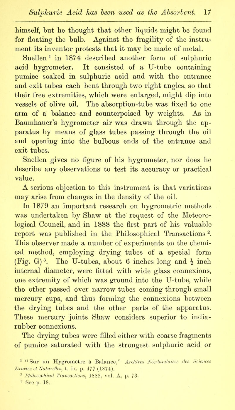 himself, but he thought that other liquids might be found for floating the bulb. Against the fragility of the instru- ment its inventor protests that it may he made of metal. Snellen^ in 1874 described another form of sulphuric acid hygrometer. It consisted of a U-tube containing pumice soaked in sulphuric acid and with the entrance and exit tubes each bent through two right angles, so that their free extremities, which were enlarged, might dip into vessels of olive oil. The absorption-tube was flxed to one arm of a balance and counterpoised by weights. As in Baumhauer’s hygrometer air was drawn through the ap- paratus by means of glass tubes passing through the oil and opening into the bulbous ends of the entrance and exit tubes. Snellen gives no figure of his hygrometer, nor does he describe any observations to test its accuracy or practical value. A serious objection to this instrument is that variations may arise from changes in the density of the oil. In 1879 an important research on hygrometric methods was undertaken by Shaw at the request of the Meteoro- logical Council, and in 1888 the first part of his valuable report was published in the Philosophical Transactions This observer made a number of experiments on the chemi- cal method, employing drying tubes of a special form (Fig. G) The U-tubes, about 6 inches long and \ inch internal diameter, were fitted with wide glass connexions, one extremity of which was ground into the U-tube, while the other passed over narrow tubes coming through small mercury cups, and thus forming the connexions between the drying tubes and the other parts of the apparatus. These mercury joints Shaw considers superior to india- rubber connexions. The drying tubes were filled either with coarse fragments of pumice saturated with the strongest sulphuric acid or ^ “ Sur un Hygrometre a Balance,” Archives Neeihuulaises des Sciences Exactes et Nedurelies, t. ix. p. 477 (1874). ^ Philoso])hic(d Trcoisaclions, 1888, vol. A, p. 73,  See p. 18.