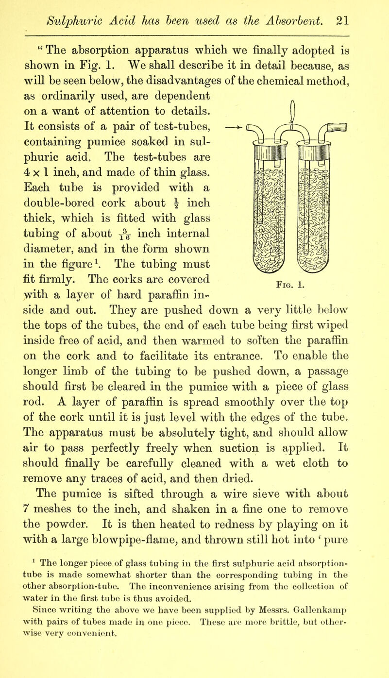 “ The absorption apparatus which we finally adopted is shown in Fig. 1. We shall describe it in detail because, as will be seen below, the disadvantages of the chemical method, as ordinarily used, are dependent on a want of attention to details. It consists of a pair of test-tubes, containing pumice soaked in sul- phuric acid. The test-tubes are 4x1 inch, and made of thin glass. Each tube is provided with a double-bored cork about \ inch thick, which is fitted with glass tubing of about inch internal diameter, and in the form shown in the figure^. The tubing must fit firmly. The corks are covered with a layer of hard parafiin in- side and out. They are pushed down a very little below the tops of the tubes, the end of each tube being first wiped inside free of acid, and then warmed to soften the paraffin on the cork and to facilitate its entrance. To enable the longer limb of the tubing to be pushed down, a passage should first be cleared in the pumice with a piece of glass rod. A layer of paraffin is spread smoothly over the top of the cork until it is just level with the edges of the tube. The apparatus must be absolutely tight, and should allow air to pass perfectly freely when suction is applied. It should finally be carefully cleaned with a wet cloth to remove any traces of acid, and then dried. The pumice is sifted through a wire sieve with about 7 meshes to the inch, and shaken in a fine one to remove the powder. It is then heated to redness by playing on it with a large blowpipe-flame, and thrown still hot into ‘ pure ^ The longer piece of glass tubing in the first sulphuric acid absorption- tube is made somewhat shorter than the corresponding tubing in the other absorption-tube. The inconvenience arising from the collection of water in the first tube is thus avoided. Since writing the above we have been supplied by Messrs. Gallenkamj^ with pairs of tubes made in one piece. These are more brittle, but other- wise very convenient. Fig. 1.