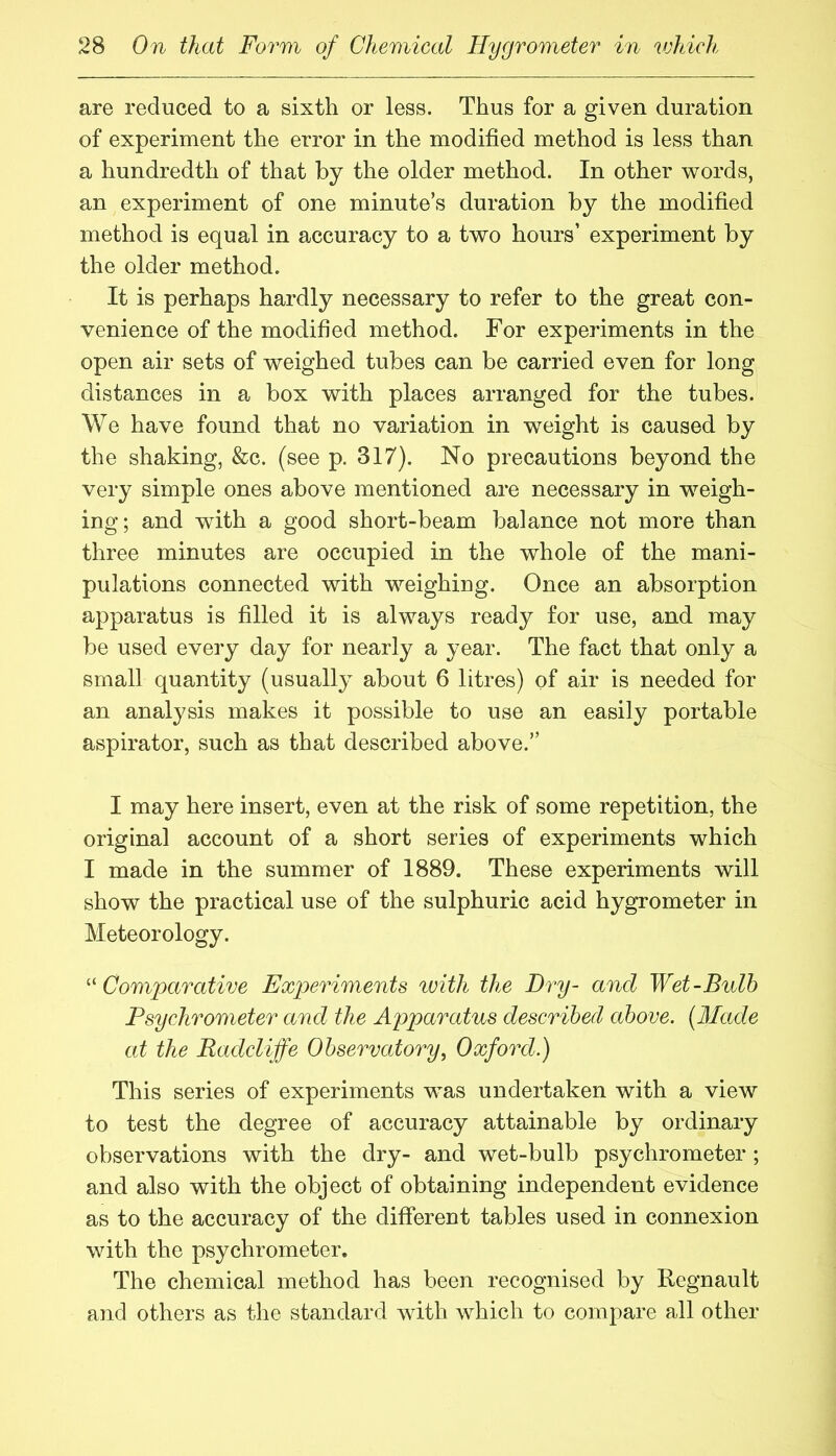 are reduced to a sixth or less. Thus for a given duration of experiment the error in the modified method is less than a hundredth of that by the older method. In other words, an experiment of one minute’s duration by the modified method is equal in accuracy to a two hours’ experiment by the older method. It is perhaps hardly necessary to refer to the great con- venience of the modified method. For experiments in the open air sets of weighed tubes can be carried even for long distances in a box with places arranged for the tubes. We have found that no variation in weight is caused by the shaking, &c. (see p. 317). No precautions beyond the very simple ones above mentioned are necessary in weigh- ing; and with a good short-beam balance not more than three minutes are occupied in the whole of the mani- pulations connected with weighing. Once an absorption apparatus is filled it is always ready for use, and may be used every day for nearly a year. The fact that only a small quantity (usually about 6 litres) of air is needed for an analysis makes it possible to use an easily portable aspirator, such as that described above.” I may here insert, even at the risk of some repetition, the original account of a short series of experiments which I made in the summer of 1889. These experiments will show the practical use of the sulphuric acid hygrometer in Meteorology. ^^Comparative Experiments with the Dry- and Wet-Bulb Psychrometer and the Apparatus described above. [Made at the Radcliffe Observatory^ Oxford.) This series of experiments was undertaken with a view to test the degree of accuracy attainable by ordinary observations with the dry- and wet-bulb psychrometer ; and also with the object of obtaining independent evidence as to the accuracy of the different tables used in connexion wdth the psychrometer. The chemical method has been recognised by Regnault and others as tiie standard wdth wdaich to compare all other