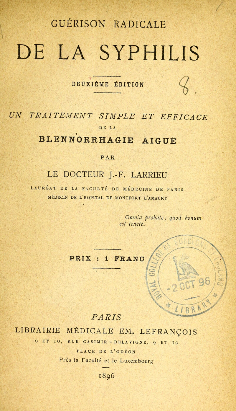 DE LA SYPHILIS DEUXIÈME ÉDITION TRAITEMENT SIMPLE ET EFFICACE DE LA BLENNORRHAGIE AIGUË PAR LE DOCTEUR J.-F. LARRIEU LAURÉAT DE LA FACULTÉ DE MÉDECINE DE PARIS MÉDECIN DE L’HOPITAL DE MONTFORT L’aMAÜRY Omnia probate ; quod bonum est tende. PRIX : 1 FRANC PARIS LIBRAIRIE MÉDICALE EM. LEFRANÇOIS 9 ET 10, RUE CASIMIR - DELAYIGNE, 9 ET 10 PLACE DE L’ODÉON Près la Faculté et le Luxembourg 1896