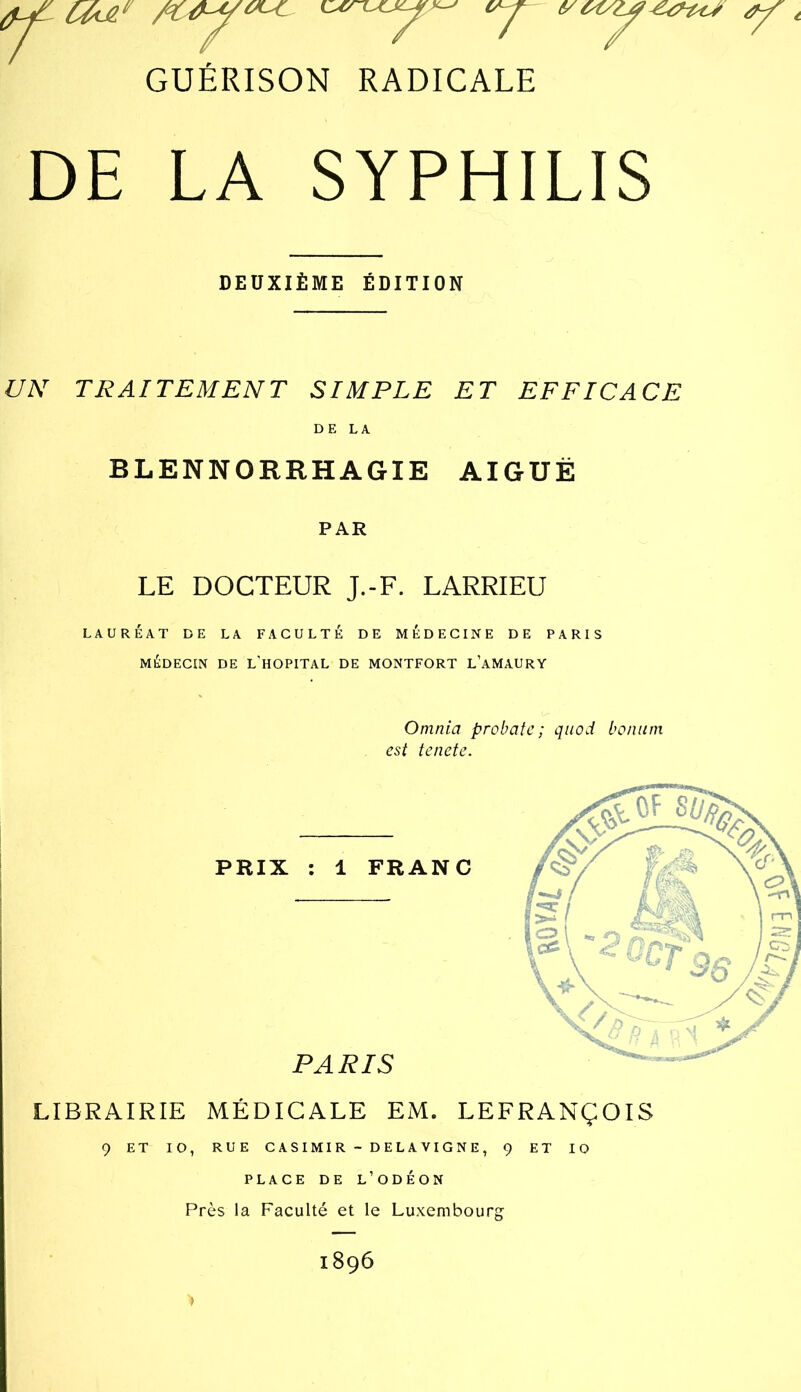 DE LA SYPHILIS DEUXIÈME ÉDITION UN TRAITEMENT SIMPLE ET EFFICACE DE LA BLENNORRHAGIE AIGUË PAR LE DOCTEUR J.-F. LARRIEU LAURÉAT DE LA FACULTÉ DE MÉDECINE DE PARIS MÉDECIN DE L’HOPITAL DE MONTFORT L’aMAURY Omnia probafe ; qiiod bonum est tenete. LIBRAIRIE MÉDICALE EM. LEFRANÇOIS 9 ET lO, RUE CASIMIR - DELAVIGNE, ç ET lO PLACE DE L’ODÉON Près la Faculté et le Luxembourg 1896