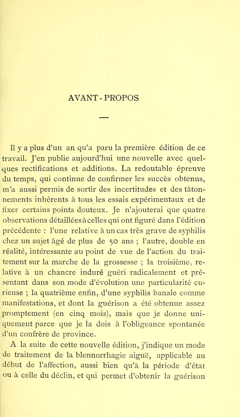 AVANT-PROPOS Il y a plus d’un an qu’a paru la première édition de ce travail. J’en publie aujourd’hui une nouvelle avec quel- ques rectifications et additions. La redoutable épreuve du temps, qui continue de confirmer les succès obtenus, m^a aussi permis de sortir des incertitudes et des tâton- nements inhérents à tous les essais expérimentaux et de fixer certains points douteux. Je n’ajouterai que quatre observations détaillées à celles qui ont figuré dans l’édition précédente : l’une relative à un cas très grave de syphilis chez un sujet âgé de plus de 50 ans ; l’autre, double en réalité, intéressante au point de vue de l’action du trai- tement sur la marche de la grossesse ; la troisième, re- lative à un chancre induré guéri radicalement et pré- sentant dans son mode d’évolution une particularité cu- rieuse ; la quatrième enfin, d’une syphilis banale comme manifestations, et dont la guérison a été obtenue assez promptement (en cinq mois), mais que je donne uni- quement parce que je la dois à l’obligeance spontanée d’un confrère de province. A la suite de cette nouvelle édition, j’indique un mode de traitement de la blennorrhagie aiguë, applicable au début de l’affection, aussi bien qu’à la période d’état ou à celle du déclin, et qui permet d’obtenir la guérison