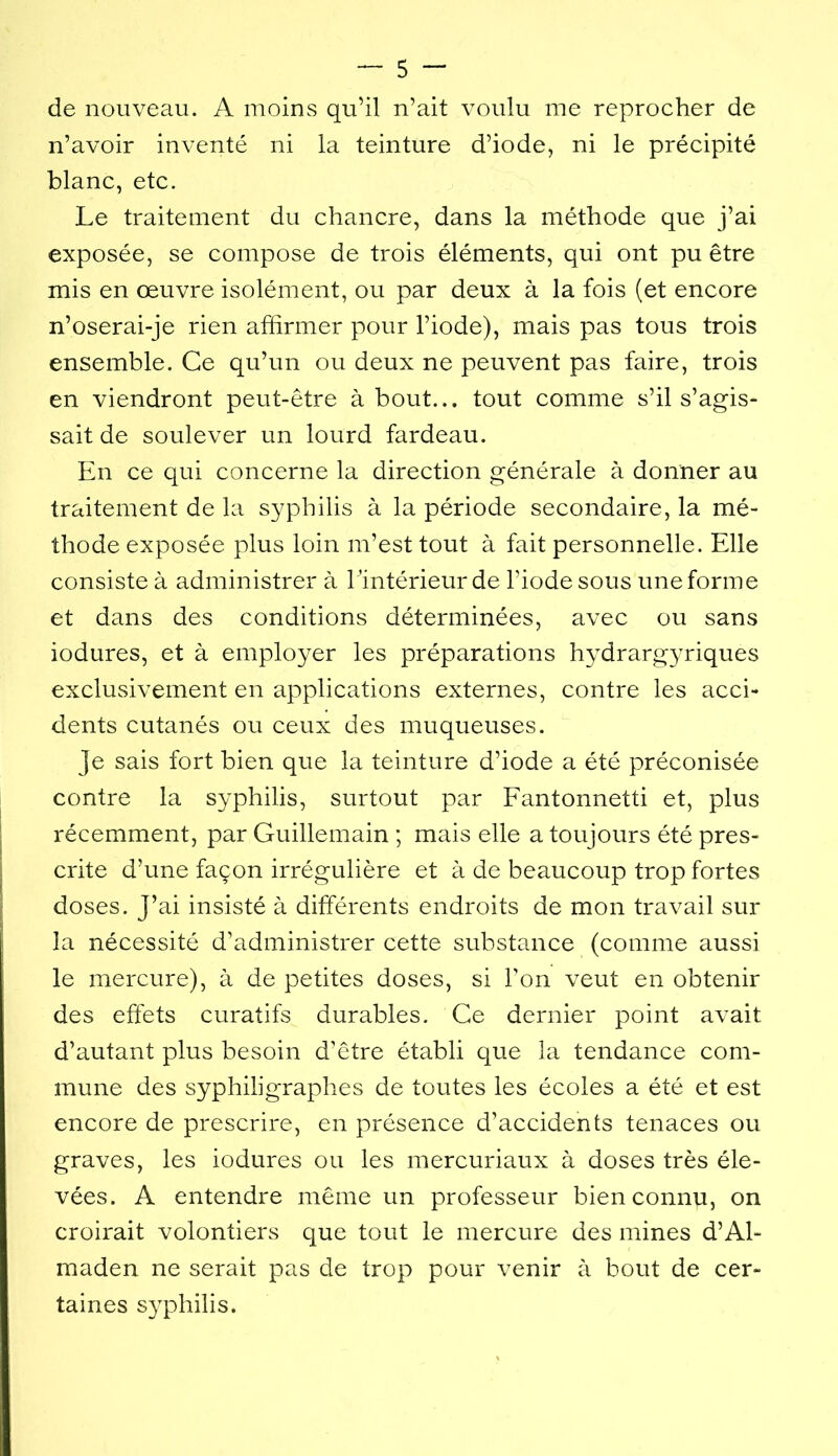 de nouveau. A moins qu’il n’ait voulu me reprocher de n’avoir inventé ni la teinture d’iode, ni le précipité blanc, etc. Le traitement du chancre, dans la méthode que j’ai exposée, se compose de trois éléments, qui ont pu être mis en œuvre isolément, ou par deux à la fois (et encore n’oserai-je rien affirmer pour l’iode), mais pas tous trois ensemble. Ce qu’un ou deux ne peuvent pas faire, trois en viendront peut-être about... tout comme s’il s’agis- sait de soulever un lourd fardeau. En ce qui concerne la direction générale à donner au traitement de la syphilis à la période secondaire, la mé- thode exposée plus loin m’est tout à fait personnelle. Elle consiste à administrer à l ’intérieur de l’iode sous une forme et dans des conditions déterminées, avec ou sans iodures, et à employer les préparations hydrargyriques exclusivement en applications externes, contre les acci- dents cutanés ou ceux des muqueuses. Je sais fort bien que la teinture d’iode a été préconisée contre la syphilis, surtout par Fantonnetti et, plus récemment, par Guillemain ; mais elle a toujours été pres- crite d’une façon irrégulière et à de beaucoup trop fortes doses. J’ai insisté à différents endroits de mon travail sur la nécessité d’administrer cette substance (comme aussi le mercure), à de petites doses, si l’on veut en obtenir des effets curatifs durables. Ce dernier point avait d’autant plus besoin d’être établi que la tendance com- mune des syphiligraphes de toutes les écoles a été et est encore de prescrire, en présence d’accidents tenaces ou graves, les iodures ou les mercuriaux à doses très éle- vées. A entendre même un professeur bien connu, on croirait volontiers que tout le mercure des mines d’Al- maden ne serait pas de trop pour venir à bout de cer- taines S3qihilis.