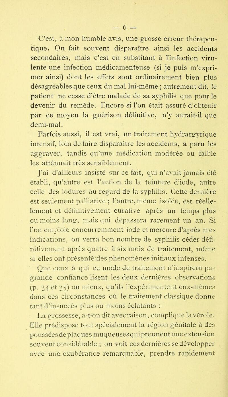 C’est, à mon humble avis, une grosse erreur thérapeu- tique. On fait souvent disparaître ainsi les accidents secondaires, mais c’est en substitant à l’infection viru- lente une infection médicamenteuse (si je puis m’expri- mer ainsi) dont les effets sont ordinairement bien plus désagréables que ceux du mal lui-même ; autrement dit, le patient ne cesse d’être malade de sa syphilis que pour le devenir du remède. Encore si l’on était assuré d’obtenir par ce moyen la guérison définitive, n’y aurait-il que demi-mal. Parfois aussi, il est vrai, un traitement hydrargyrique intensif, loin de faire disparaître les accidents, a paru les aggraver, tandis qu’une médication modérée ou faible les atténuait très sensiblement. J’ai d’ailleurs insisté sur ce fait, qui n’avait jamais été établi, qu’autre est l’action de la teinture d’iode, autre celle des iodures au regard de la syphilis. Cette dernière est seulement palliative ; l’autre, même isolée, est réelle- lement et définitivement curative après un temps plus ou moins long, mais qui dépassera rarement un an. Si l’on emploie concurremment iode et mercure d’après mes indications, on verra bon nombre de syphilis céder défi- nitivement après quatre à six mois de traitement, même si elles ont présenté des phénomènes initiaux intenses. Que ceux à qui ce mode de traitement n’inspirera pas «:rande confiance lisent les deux dernières observations (p. 34 et 35) ou mieux, qu’ils l’expérimentent eux-mêmes dans ces circonstances où le traitement classique donne tant d’insuccès plus ou moins éclatants : La grossesse, a-t-on dit avecraison, complique la vérole. Elle prédispose tout spécialement la région génitale à des poussées de plaques muqueuses qui prennent une extension souvent considérable ; on voit ces dernières se développer avec une exubérance remarquable, prendre rapidement