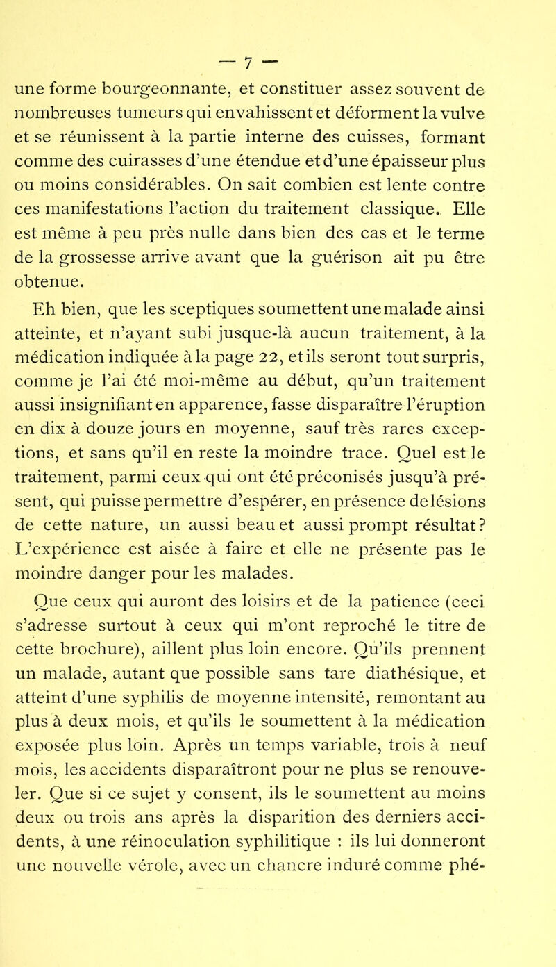 une forme bourgeonnante, et constituer assez souvent de nombreuses tumeurs qui envahissent et déforment la vulve et se réunissent à la partie interne des cuisses, formant comme des cuirasses d’une étendue et d’une épaisseur plus ou moins considérables. On sait combien est lente contre ces manifestations l’action du traitement classique. Elle est même à peu près nulle dans bien des cas et le terme de la grossesse arrive avant que la guérison ait pu être obtenue. Eh bien, que les sceptiques soumettent une malade ainsi atteinte, et n’ayant subi jusque-là aucun traitement, à la médication indiquée à la page 22, et ils seront tout surpris, comme je l’ai été moi-même au début, qu’un traitement aussi insigniliant en apparence, fasse disparaître l’éruption en dix à douze jours en moyenne, sauf très rares excep- tions, et sans qu’il en reste la moindre trace. Quel est le traitement, parmi ceux qui ont été préconisés jusqu’à pré- sent, qui puisse permettre d’espérer, en présence de lésions de cette nature, un aussi beau et aussi prompt résultat? L’expérience est aisée à faire et elle ne présente pas le moindre danger pour les malades. Que ceux qui auront des loisirs et de la patience (ceci s’adresse surtout à ceux qui m’ont reproché le titre de cette brochure), aillent plus loin encore. Qu’ils prennent un malade, autant que possible sans tare diathésique, et atteint d’une syphilis de moyenne intensité, remontant au plus à deux mois, et qu’ils le soumettent à la médication exposée plus loin. Après un temps variable, trois à neuf mois, les accidents disparaîtront pour ne plus se renouve- ler. Que si ce sujet y consent, ils le soumettent au moins deux ou trois ans après la disparition des derniers acci- dents, à une réinoculation syphilitique : ils lui donneront une nouvelle vérole, avec un chancre induré comme phé-