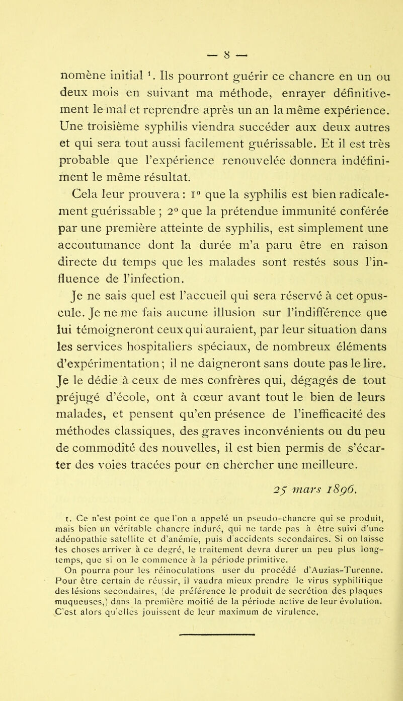 nomène initial ’. Ils pourront guérir ce chancre en un ou deux mois en suivant ma méthode, enrayer définitive- ment le mal et reprendre après un an la même expérience. Une troisième syphilis viendra succéder aux deux autres et qui sera tout aussi facilement guérissable. Et il est très probable que l’expérience renouvelée donnera indéfini- ment le même résultat. Cela leur prouvera: i'’ que la syphilis est bien radicale- ment guérissable ; 2® que la prétendue immunité conférée par une première atteinte de syphilis, est simplement une accoutumance dont la durée m’a paru être en raison directe du temps que les malades sont restés sous l’in- fluence de l’infection. Je ne sais quel est l’accueil qui sera réservé à cet opus- cule. Je ne me fais aucune illusion sur l’indifférence que lui témoigneront ceux qui auraient, par leur situation dans les services hospitaliers spéciaux, de nombreux éléments d’expérimentation; il ne daigneront sans doute pas le lire. Je le dédie à ceux de mes confrères qui, dégagés de tout préjugé d’école, ont à cœur avant tout le bien de leurs malades, et pensent qu’en présence de l’inefficacité des méthodes classiques, des graves inconvénients ou du peu de commodité des nouvelles, il est bien permis de s’écar- ter des voies tracées pour en chercher une meilleure. 25 7uars i8ç6. I. Ce n’est point ce que l’on a appelé un pseudo-chancre qui se produit, mais bien un véritable chancre induré, qui ne tarde pas à être suivi d’une adénopathie satellite et d’anémie, puis d'accidents secondaires. Si on laisse les choses arriver à ce degré, le traitement devra durer un peu plus long- temps, que si on le commence à la période primitive. On pourra pour les réinoculations user du procédé d’Auzias-Turenne. Pour être certain de réussir, il vaudra mieux prendre le virus syphilitique des lésions secondaires, (de préférence le produit de secrétion des plaques muqueuses,) dans la première moitié de la période active de leur évolution. C’est alors qu’elles jouissent de leur maximum de virulence.