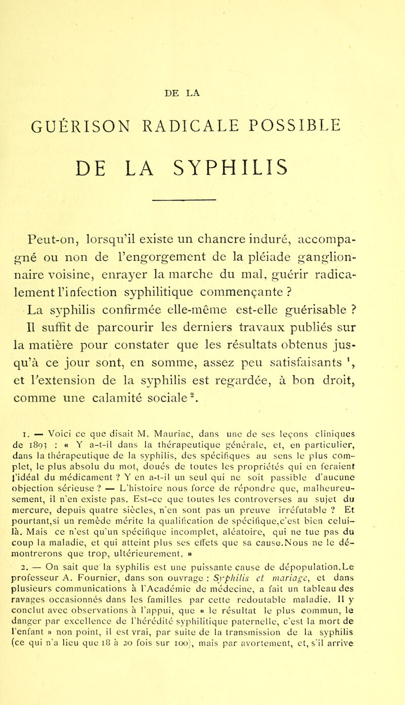 DE LA GUÉRISON RADICALE POSSIBLE DE LA SYPHILIS Peut-on, lorsqu’il existe un chancre induré, accompa- gné ou non de l’engorgement de la pléiade ganglion- naire voisine, enrayer la marche du mal, guérir radica- lement l’infection syphilitique commençante? La syphilis confirmée elle-même est-elle guérisable ? Il suffit de parcourir les derniers travaux publiés sur la matière pour constater que les résultats obtenus jus- qu’à ce jour sont, en somme, assez peu satisfaisants \ et Pextension de la syphilis est regardée, à bon droit,^ comme une calamité sociale h 1. — Voici ce que disait M. Mauriac, dans une de ses leçons cliniques de 1891 • « Y a-t-il dans la thérapeutique générale, et, en particulier, dans la thérapeutique de la syphilis, des spécifiques au sens le plus com- plet, le plus absolu du mot, doués de toutes les propriétés qui en feraient l’idéal du médicament ? Y en a-t-il un seul qui ne soit passible d’aucune objection sérieuse ? — L’histoire nous force de répondre que, malheureu- sement, il n’en existe pas. Est-ce que toutes les controverses au sujet du mercure, depuis quatre siècles, n’en sont pas un preuve irréfutable ? Et pourtant,si un remède mérite la qualification de spécifique,c’est bien celui- là. Mais ce n’est qu’un spécifique incomplet, aléatoire, qui ne tue pas du coup la maladie, et qui atteint plus ses etfets que sa cause.Nous ne le dé- montrerons que trop, ultérieurement. » 2. — On sait que la syphilis est une puissante cause de dépopulation.Le professeur A. Fournier, dans son ouvrage : Syphilis et mariage^ et dans plusieurs communications à l’Académie de médecine, a fait un tableau des ravages occasionnés dans les familles par cette redoutable maladie. 11 y conclut avec observations à l’appui, que « le résultat le plus commun, le danger par excellence de l’hérédité syphilitique paternelle, c’est la mort de l’enfant » non point, il est vrai, par suite de la transmission de la syphilis (ce qui n’a lieu que 18 à 20 fois sur 100), mais par avortement, et, s'il arrive