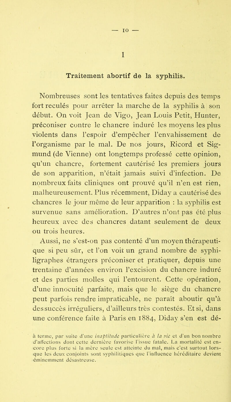I Traitement abortif de la syphilis. Nombreuses sont les tentatives faites depuis des temps fort reculés pour arrêter la marche de la syphilis à son début. On voit Jean de Vigo, Jean Louis Petit, Hunter, préconiser contre le chancre induré les moyens les plus violents dans l’espoir d’empêcher l’envahissement de l’organisme par le mal. De nos jours, Ricord et Sig- mund (de Vienne) ont longtemps professé cette opinion, qu’un chancre, fortement cautérisé les premiers jours de son apparition, n’était jamais suivi d’infection. De nombreux faits cliniques ont prouvé qu’il n’en est rien, malheureusement. Plus récemment, Diday a cautérisé des chancres le jour même de leur apparition : la syphilis est survenue sans amélioration. D’autres n’ont pas été plus heureux avec des chancres datant seulement de deux ou trois heures. Aussi, ne s’est-on pas contenté d’un moyen thérapeuti- que si peu sûr, et l’on voit un grand nombre de syphi- ligraphes étrangers préconiser et pratiquer, depuis une trentaine d’années environ l’excision du chancre induré et des parties molles qui l’entourent. Cette opération, d’une innocuité parfaite, mais que le siège du chancre peut parfois rendre impraticable, ne paraît aboutir qu’à dessuccès irréguliers, d’ailleurs très contestés. Et si, dans une conférence faite à Paris en 1884, Diday s’en est dé- à terme, par suite d’une inaptitude particulière à la vie et d’un bon nombre d’affections dont cette dernière favorise l’issue fatale, La mortalité est en- core plus forte si 1a mère seule est atteinte du mal, mais c’est surtout lors- que les deux conjoints sont syphilitiques que l’influence héréditaire devient •éminemment désastreuse.