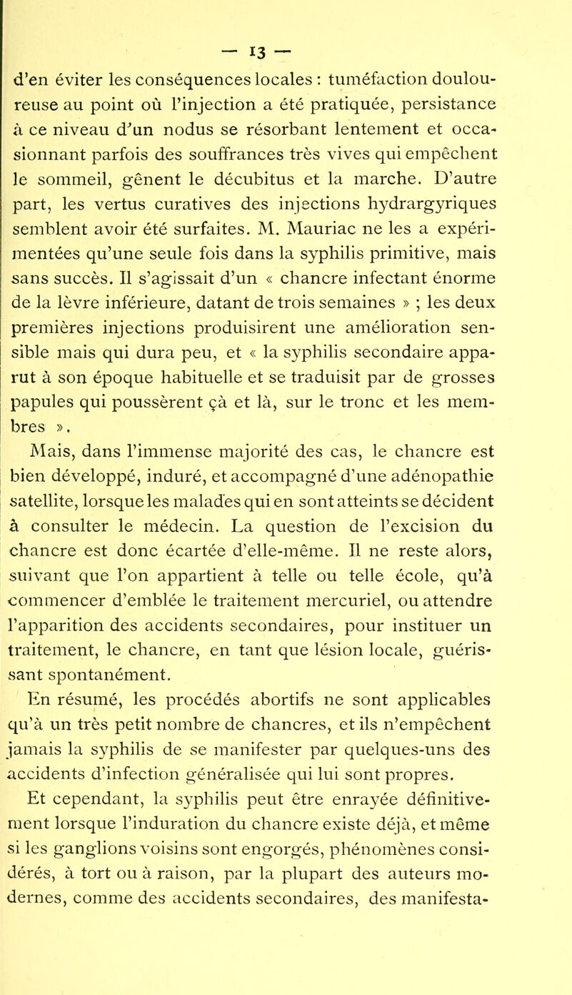 d’en éviter les conséquences locales : tuméfaction doulou- reuse au point où l’injection a été pratiquée, persistance à ce niveau d^’un nodus se résorbant lentement et occa- sionnant parfois des souffrances très vives qui empêchent le sommeil, gênent le décubitus et la marche. D’autre part, les vertus curatives des injections hydrargyriques semblent avoir été surfaites. M. Mauriac ne les a expéri- mentées qu’une seule fois dans la syphilis primitive, mais sans succès. Il s’agissait d’un « chancre infectant énorme de la lèvre inférieure, datant de trois semaines » ; les deux premières injections produisirent une amélioration sen- sible mais qui dura peu, et « la syphilis secondaire appa- rut à son époque habituelle et se traduisit par de grosses papules qui poussèrent çà et là, sur le tronc et les mem- bres ». Mais, dans l’immense majorité des cas, le chancre est bien développé, induré, et accompagné d’une adénopathie satellite, lorsque les malades qui en sont atteints se décident à consulter le médecin. La question de l’excision du chancre est donc écartée d’elle-même. Il ne reste alors, suivant que l’on appartient à telle ou telle école, qu’à commencer d’emblée le traitement mercuriel, ou attendre l’apparition des accidents secondaires, pour instituer un traitement, le chancre, en tant que lésion locale, guéris- sant spontanément. En résumé, les procédés abortifs ne sont applicables qu’à un très petit nombre de chancres, et ils n’empêchent jamais la syphilis de se manifester par quelques-uns des accidents d’infection généralisée qui lui sont propres. Et cependant, la syphilis peut être enrayée définitive- ment lorsque l’induration du chancre existe déjà, et même si les ganglions voisins sont engorgés, phénomènes consi- dérés, à tort ou à raison, par la plupart des auteurs mo- dernes, comme des accidents secondaires, des manifesta-