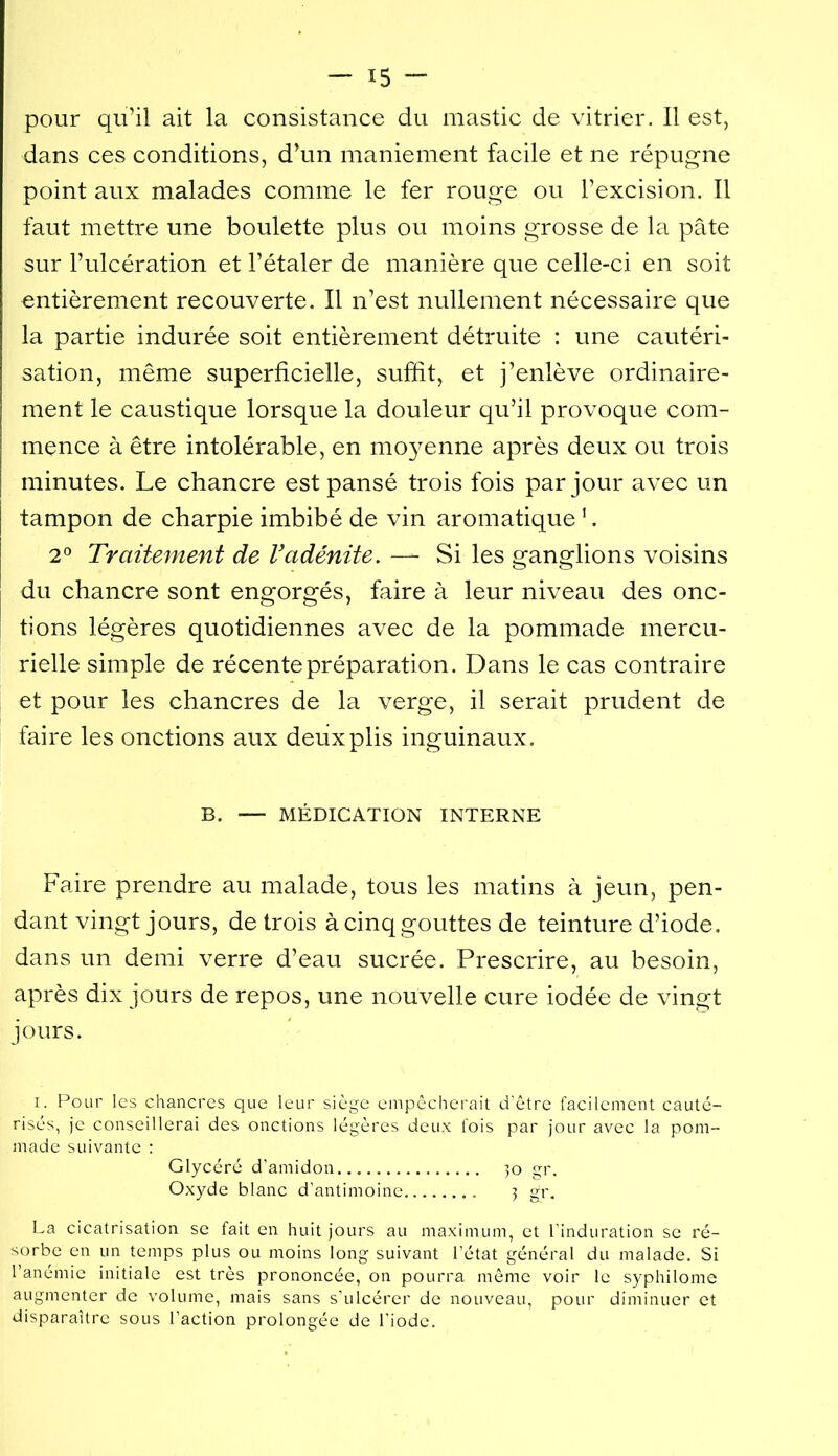 pour qu’il ait la consistance du mastic de vitrier. Il est, dans ces conditions, d’un maniement facile et ne répugne point aux malades comme le fer rouge ou l’excision. Il faut mettre une boulette plus ou moins grosse de la pâte sur l’ulcération et l’étaler de manière que celle-ci en soit entièrement recouverte. Il n’est nullement nécessaire que la partie indurée soit entièrement détruite : une cautéri- sation, même superficielle, suffit, et j’enlève ordinaire- ment le caustique lorsque la douleur qu’il provoque com- mence à être intolérable, en mo}^enne après deux ou trois minutes. Le chancre est pansé trois fois par jour avec un I tampon de charpie imbibé de vin aromatique ’. j 2® Traitement de Vadénite. — Si les ganglions voisins du chancre sont engorgés, faire à leur niveau des onc- tions légères quotidiennes avec de la pommade mercu- rielle simple de récente préparation. Dans le cas contraire et pour les chancres de la verge, il serait prudent de faire les onctions aux deux plis inguinaux. B. — MÉDICATION INTERNE Faire prendre au malade, tous les matins à jeun, pen- dant vingt jours, de trois à cinq gouttes de teinture d’iode, dans un demi verre d’eau sucrée. Prescrire, au besoin, après dix jours de repos, une nouvelle cure iodée de vingt jours. I. Pour les chancres que leur siège empêcherait d'être facilement cauté- risés, je conseillerai des onctions légères deux fois par jour avec la pom- made suivante : Glycéré d'amidon 30 gr. Oxyde blanc d’antimoine 3 gr. La cicatrisation se fait en huit jours au maximum, et l’induration se ré- sorbe en un temps plus ou moins long suivant l’état général du malade. Si l’anémie initiale est très prononcée, on pourra même voir le syphilome augmenter de volume, mais sans s’ulcérer de nouveau, pour diminuer et disparaître sous l’action prolongée de l'iode.