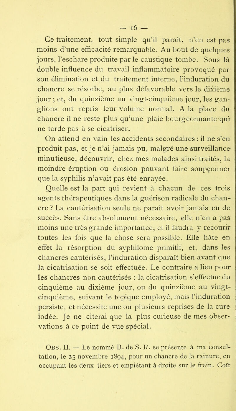 Ce traitement, tout simple qu’il paraît, n’en est pas moins d’une efficacité remarquable. Au bout de quelques jours, l’eschare produite parle caustique tombe. Sous la double influence du travail inflammatoire provoqué par son élimination et du traitement interne, l’induration du chancre se résorbe, au plus défavorable vers le dixième jour ; et, du quinzième au vingt-cinquième jour, les gan-^ glions ont repris leur volume normal. A la place du chancre il ne reste plus qu’une plaie bourgeonnante qui ne tarde pas à se cicatriser. On attend en vain les accidents secondaires : il ne s’en produit pas, et je n’ai jamais pu, malgré une surveillance minutieuse, découvrir, chez mes malades ainsi traités, la moindre éruption ou érosion pouvant faire soupçonner que la syphilis n’avait pas été enra}^ée. Quelle est la part qui revient à chacun de ces trois agents thérapeutiques dans la guérison radicale du chan- cre ? La cautérisation seule ne paraît avoir jamais eu de succès. Sans être absolument nécessaire, elle n’en a pas moins une très grande importance, et il faudra y recourir toutes les fois que la chose sera possible. Elle hâte en eflet la résorption du syphilome primitif, et, dans les chancres cautérisés, l’induration disparaît bien avant que la cicatrisation se soit effectuée. Le contraire a lieu pour les chancres non cautérisés : la cicatrisation s’effectue du cinquième au dixième jour, ou du quinzième au vingt- cinquième, suivant le topique employé, mais l’induration persiste, et nécessite une ou plusieurs reprises de la cure iodée. Je ne citerai que la plus curieuse de mes obser- vations à ce point de vue spécial. Obs. II. — Le nommé B. de S. R. se présente à ma consul- tation, le 25 novembre 1894, pour un chancre de la rainure, en occupant les deux tiers et empiétant à droite sur le frein. Coït
