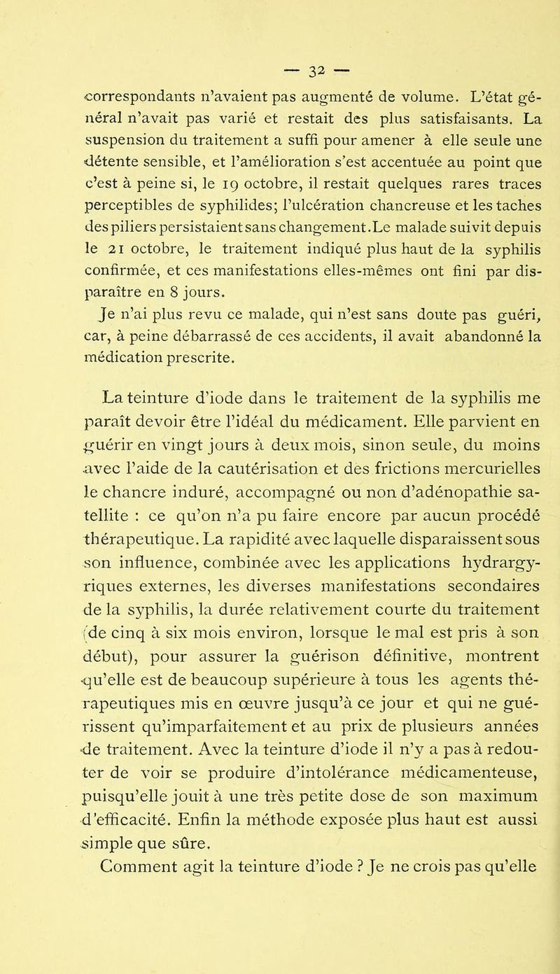 •correspondants n’avaient pas augmenté de volume. L’état gé- néral n’avait pas varié et restait des plus satisfaisants. La suspension du traitement a suffi pour amener à elle seule une détente sensible, et l’amélioration s’est accentuée au point que c’est à peine si, le 19 octobre, il restait quelques rares traces perceptibles de syphilides; l’ulcération chancreuse et les taches despiliers persistaient sans changement.Le malade suivit depuis le 21 octobre, le traitement indiqué plus haut de la syphilis confirmée, et ces manifestations elles-mêmes ont fini par dis- paraître en 8 jours. Je n’ai plus revu ce malade, qui n’est sans doute pas guéri, car, à peine débarrassé de ces accidents, il avait abandonné la médication prescrite. La teinture d’iode dans le traitement de la syphilis me paraît devoir être l’idéal du médicament. Elle parvient en g^uérir en vingt jours à deux mois, sinon seule, du moins •avec l’aide de la cautérisation et des frictions mercurielles le chancre induré, accompagné ou non d’adénopathie sa- tellite : ce qu’on n’a pu faire encore par aucun procédé thérapeutique. La rapidité avec laquelle disparaissent sous son influence, combinée avec les applications hydrargy- riques externes, les diverses manifestations secondaires de la syphilis, la durée relativement courte du traitement (de cinq à six mois environ, lorsque le mal est pris à son début), pour assurer la guérison définitive, montrent •qu’elle est de beaucoup supérieure à tous les agents thé- rapeutiques mis en œuvre jusqu’à ce jour et qui ne gué- rissent qu’imparfaitement et au prix de plusieurs années -de traitement. Avec la teinture d’iode il n’y a pas à redou- ter de voir se produire d’intolérance médicamenteuse, puisqu’elle jouit à une très petite dose de son maximum d’efficacité. Enfin la méthode exposée plus haut est aussi simple que sûre. Comment agit la teinture d’iode ? Je ne crois pas qu’elle